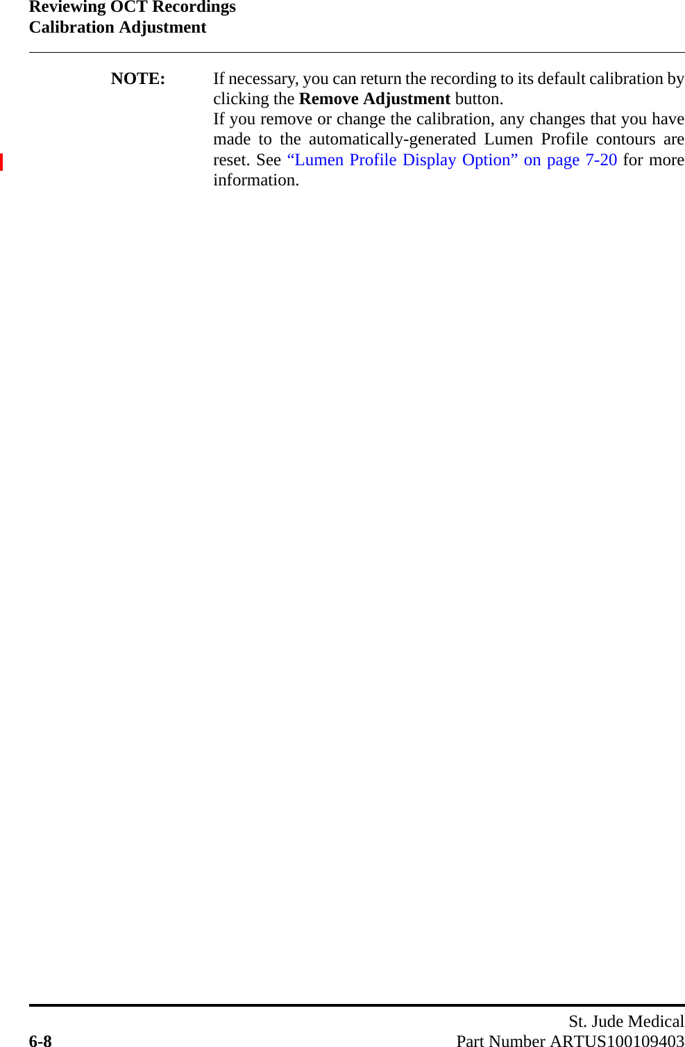 Reviewing OCT RecordingsCalibration AdjustmentSt. Jude Medical6-8 Part Number ARTUS100109403NOTE: If necessary, you can return the recording to its default calibration byclicking the Remove Adjustment button.If you remove or change the calibration, any changes that you havemade to the automatically-generated Lumen Profile contours arereset. See “Lumen Profile Display Option” on page 7-20 for moreinformation.