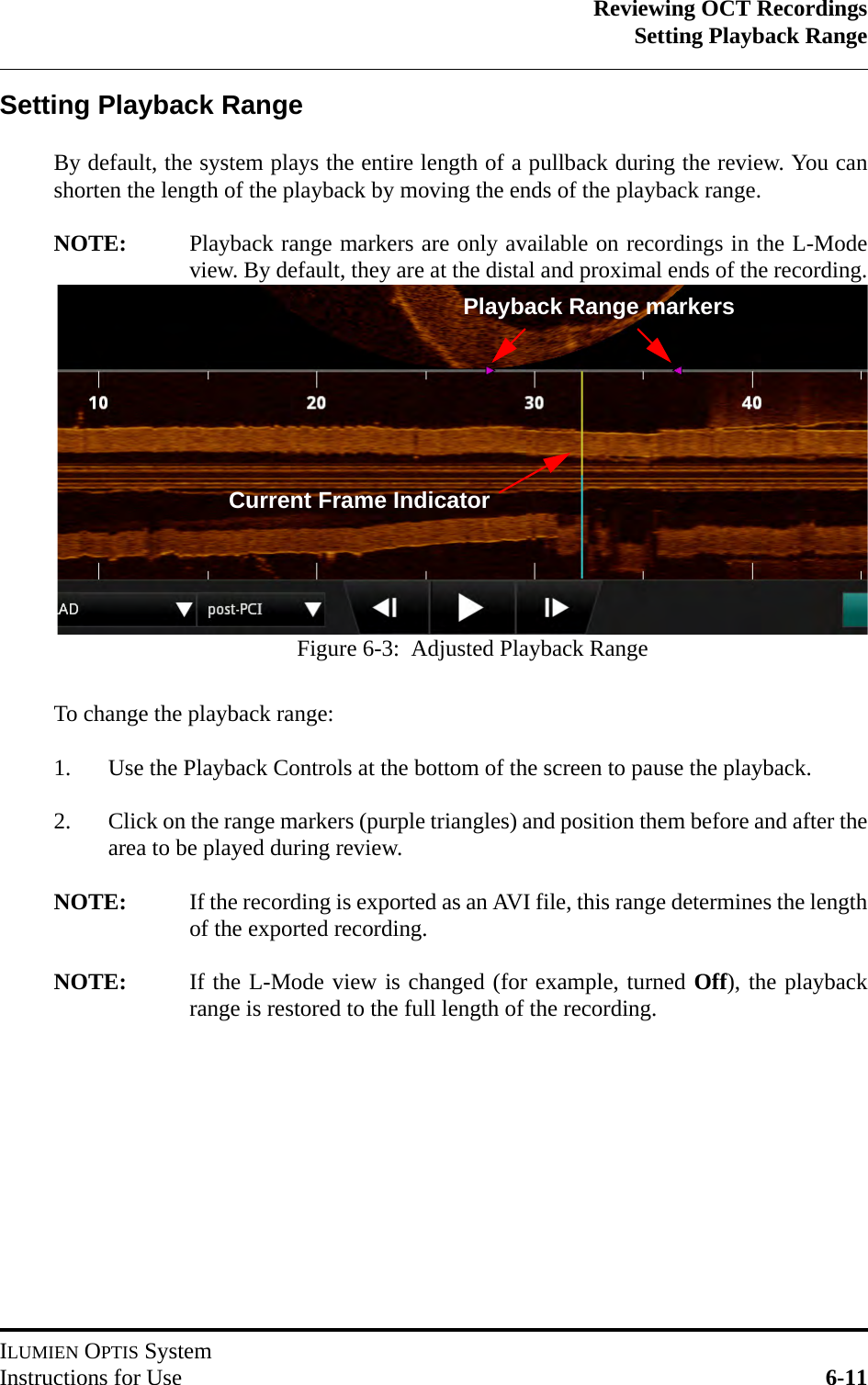 Reviewing OCT RecordingsSetting Playback RangeILUMIEN OPTIS SystemInstructions for Use 6-11Setting Playback RangeBy default, the system plays the entire length of a pullback during the review. You canshorten the length of the playback by moving the ends of the playback range.NOTE: Playback range markers are only available on recordings in the L-Modeview. By default, they are at the distal and proximal ends of the recording.To change the playback range:1. Use the Playback Controls at the bottom of the screen to pause the playback.2. Click on the range markers (purple triangles) and position them before and after thearea to be played during review.NOTE: If the recording is exported as an AVI file, this range determines the lengthof the exported recording.NOTE: If the L-Mode view is changed (for example, turned Off), the playbackrange is restored to the full length of the recording.Playback Range markersCurrent Frame IndicatorFigure 6-3:  Adjusted Playback Range