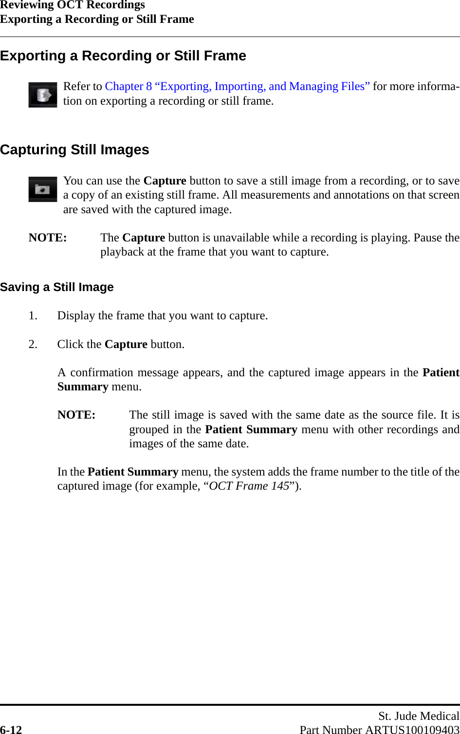 Reviewing OCT RecordingsExporting a Recording or Still FrameSt. Jude Medical6-12 Part Number ARTUS100109403Exporting a Recording or Still FrameRefer to Chapter 8 “Exporting, Importing, and Managing Files” for more informa-tion on exporting a recording or still frame.Capturing Still ImagesYou can use the Capture button to save a still image from a recording, or to savea copy of an existing still frame. All measurements and annotations on that screenare saved with the captured image.NOTE: The Capture button is unavailable while a recording is playing. Pause theplayback at the frame that you want to capture.Saving a Still Image1. Display the frame that you want to capture.2. Click the Capture button.A confirmation message appears, and the captured image appears in the PatientSummary menu.NOTE: The still image is saved with the same date as the source file. It isgrouped in the Patient Summary menu with other recordings andimages of the same date.In the Patient Summary menu, the system adds the frame number to the title of thecaptured image (for example, “OCT Frame 145”).