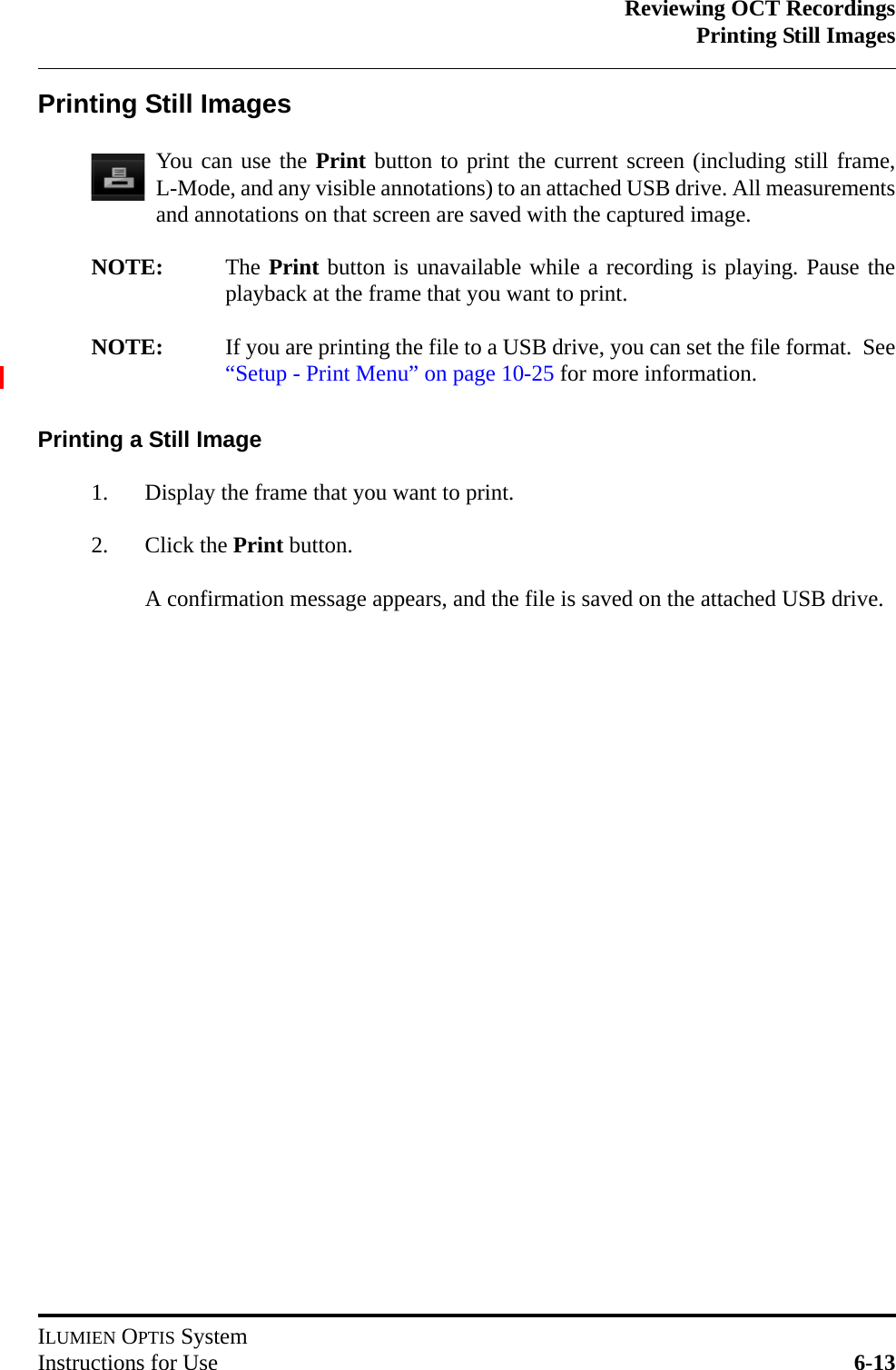 Reviewing OCT RecordingsPrinting Still ImagesILUMIEN OPTIS SystemInstructions for Use 6-13Printing Still ImagesYou can use the Print button to print the current screen (including still frame,L-Mode, and any visible annotations) to an attached USB drive. All measurementsand annotations on that screen are saved with the captured image.NOTE: The Print button is unavailable while a recording is playing. Pause theplayback at the frame that you want to print.NOTE: If you are printing the file to a USB drive, you can set the file format.  See“Setup - Print Menu” on page 10-25 for more information.Printing a Still Image1. Display the frame that you want to print.2. Click the Print button.A confirmation message appears, and the file is saved on the attached USB drive.