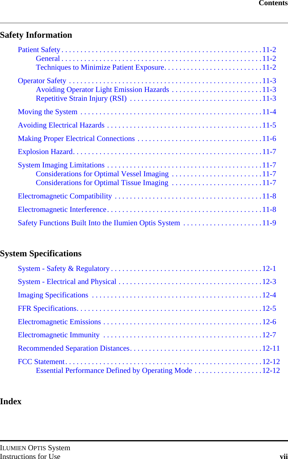 ContentsILUMIEN OPTIS SystemInstructions for Use viiSafety InformationPatient Safety. . . . . . . . . . . . . . . . . . . . . . . . . . . . . . . . . . . . . . . . . . . . . . . . . . . . .11-2General . . . . . . . . . . . . . . . . . . . . . . . . . . . . . . . . . . . . . . . . . . . . . . . . . . . . .11-2Techniques to Minimize Patient Exposure. . . . . . . . . . . . . . . . . . . . . . . . . .11-2Operator Safety . . . . . . . . . . . . . . . . . . . . . . . . . . . . . . . . . . . . . . . . . . . . . . . . . . .11-3Avoiding Operator Light Emission Hazards . . . . . . . . . . . . . . . . . . . . . . . .11-3Repetitive Strain Injury (RSI)  . . . . . . . . . . . . . . . . . . . . . . . . . . . . . . . . . . .11-3Moving the System . . . . . . . . . . . . . . . . . . . . . . . . . . . . . . . . . . . . . . . . . . . . . . . .11-4Avoiding Electrical Hazards . . . . . . . . . . . . . . . . . . . . . . . . . . . . . . . . . . . . . . . . .11-5Making Proper Electrical Connections . . . . . . . . . . . . . . . . . . . . . . . . . . . . . . . . .11-6Explosion Hazard. . . . . . . . . . . . . . . . . . . . . . . . . . . . . . . . . . . . . . . . . . . . . . . . . .11-7System Imaging Limitations . . . . . . . . . . . . . . . . . . . . . . . . . . . . . . . . . . . . . . . . .11-7Considerations for Optimal Vessel Imaging  . . . . . . . . . . . . . . . . . . . . . . . .11-7Considerations for Optimal Tissue Imaging  . . . . . . . . . . . . . . . . . . . . . . . .11-7Electromagnetic Compatibility . . . . . . . . . . . . . . . . . . . . . . . . . . . . . . . . . . . . . . .11-8Electromagnetic Interference. . . . . . . . . . . . . . . . . . . . . . . . . . . . . . . . . . . . . . . . .11-8Safety Functions Built Into the Ilumien Optis System  . . . . . . . . . . . . . . . . . . . . .11-9System SpecificationsSystem - Safety &amp; Regulatory . . . . . . . . . . . . . . . . . . . . . . . . . . . . . . . . . . . . . . . .12-1System - Electrical and Physical . . . . . . . . . . . . . . . . . . . . . . . . . . . . . . . . . . . . . .12-3Imaging Specifications  . . . . . . . . . . . . . . . . . . . . . . . . . . . . . . . . . . . . . . . . . . . . .12-4FFR Specifications. . . . . . . . . . . . . . . . . . . . . . . . . . . . . . . . . . . . . . . . . . . . . . . . .12-5Electromagnetic Emissions . . . . . . . . . . . . . . . . . . . . . . . . . . . . . . . . . . . . . . . . . .12-6Electromagnetic Immunity  . . . . . . . . . . . . . . . . . . . . . . . . . . . . . . . . . . . . . . . . . .12-7Recommended Separation Distances. . . . . . . . . . . . . . . . . . . . . . . . . . . . . . . . . . .12-11FCC Statement. . . . . . . . . . . . . . . . . . . . . . . . . . . . . . . . . . . . . . . . . . . . . . . . . . . .12-12Essential Performance Defined by Operating Mode . . . . . . . . . . . . . . . . . .12-12Index