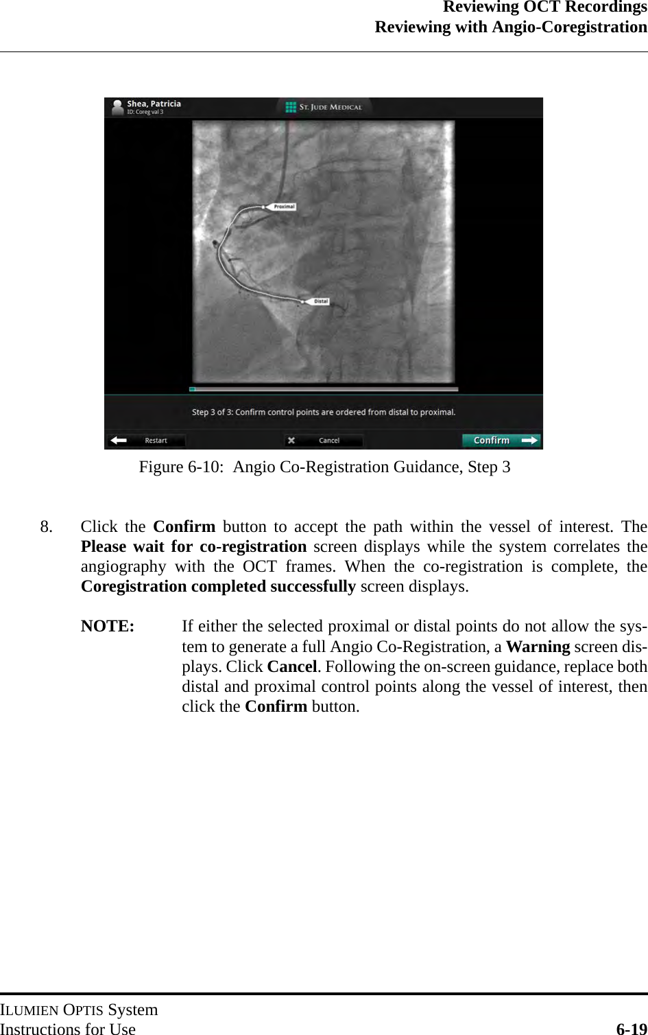 Reviewing OCT RecordingsReviewing with Angio-CoregistrationILUMIEN OPTIS SystemInstructions for Use 6-198. Click the Confirm button to accept the path within the vessel of interest. ThePlease wait for co-registration screen displays while the system correlates theangiography with the OCT frames. When the co-registration is complete, theCoregistration completed successfully screen displays.NOTE: If either the selected proximal or distal points do not allow the sys-tem to generate a full Angio Co-Registration, a Warning screen dis-plays. Click Cancel. Following the on-screen guidance, replace bothdistal and proximal control points along the vessel of interest, thenclick the Confirm button.Figure 6-10:  Angio Co-Registration Guidance, Step 3