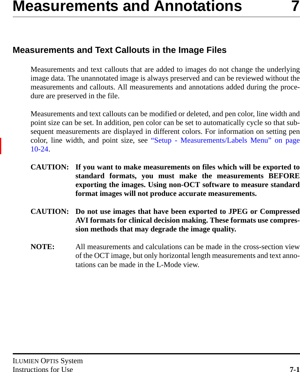 ILUMIEN OPTIS SystemInstructions for Use 7-1Measurements and Annotations 7Measurements and Text Callouts in the Image FilesMeasurements and text callouts that are added to images do not change the underlyingimage data. The unannotated image is always preserved and can be reviewed without themeasurements and callouts. All measurements and annotations added during the proce-dure are preserved in the file.Measurements and text callouts can be modified or deleted, and pen color, line width andpoint size can be set. In addition, pen color can be set to automatically cycle so that sub-sequent measurements are displayed in different colors. For information on setting pencolor, line width, and point size, see “Setup - Measurements/Labels Menu” on page10-24.CAUTION: If you want to make measurements on files which will be exported tostandard formats, you must make the measurements BEFOREexporting the images. Using non-OCT software to measure standardformat images will not produce accurate measurements.CAUTION: Do not use images that have been exported to JPEG or CompressedAVI formats for clinical decision making. These formats use compres-sion methods that may degrade the image quality.NOTE: All measurements and calculations can be made in the cross-section viewof the OCT image, but only horizontal length measurements and text anno-tations can be made in the L-Mode view.