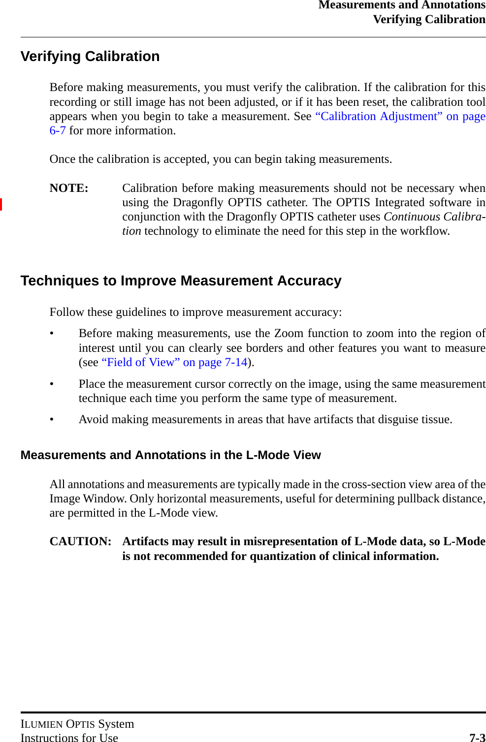 Measurements and AnnotationsVerifying CalibrationILUMIEN OPTIS SystemInstructions for Use 7-3Verifying CalibrationBefore making measurements, you must verify the calibration. If the calibration for thisrecording or still image has not been adjusted, or if it has been reset, the calibration toolappears when you begin to take a measurement. See “Calibration Adjustment” on page6-7 for more information.Once the calibration is accepted, you can begin taking measurements. NOTE: Calibration before making measurements should not be necessary whenusing the Dragonfly OPTIS catheter. The OPTIS Integrated software inconjunction with the Dragonfly OPTIS catheter uses Continuous Calibra-tion technology to eliminate the need for this step in the workflow.Techniques to Improve Measurement AccuracyFollow these guidelines to improve measurement accuracy:• Before making measurements, use the Zoom function to zoom into the region ofinterest until you can clearly see borders and other features you want to measure(see “Field of View” on page 7-14).• Place the measurement cursor correctly on the image, using the same measurementtechnique each time you perform the same type of measurement.• Avoid making measurements in areas that have artifacts that disguise tissue.Measurements and Annotations in the L-Mode ViewAll annotations and measurements are typically made in the cross-section view area of theImage Window. Only horizontal measurements, useful for determining pullback distance,are permitted in the L-Mode view.CAUTION: Artifacts may result in misrepresentation of L-Mode data, so L-Modeis not recommended for quantization of clinical information.