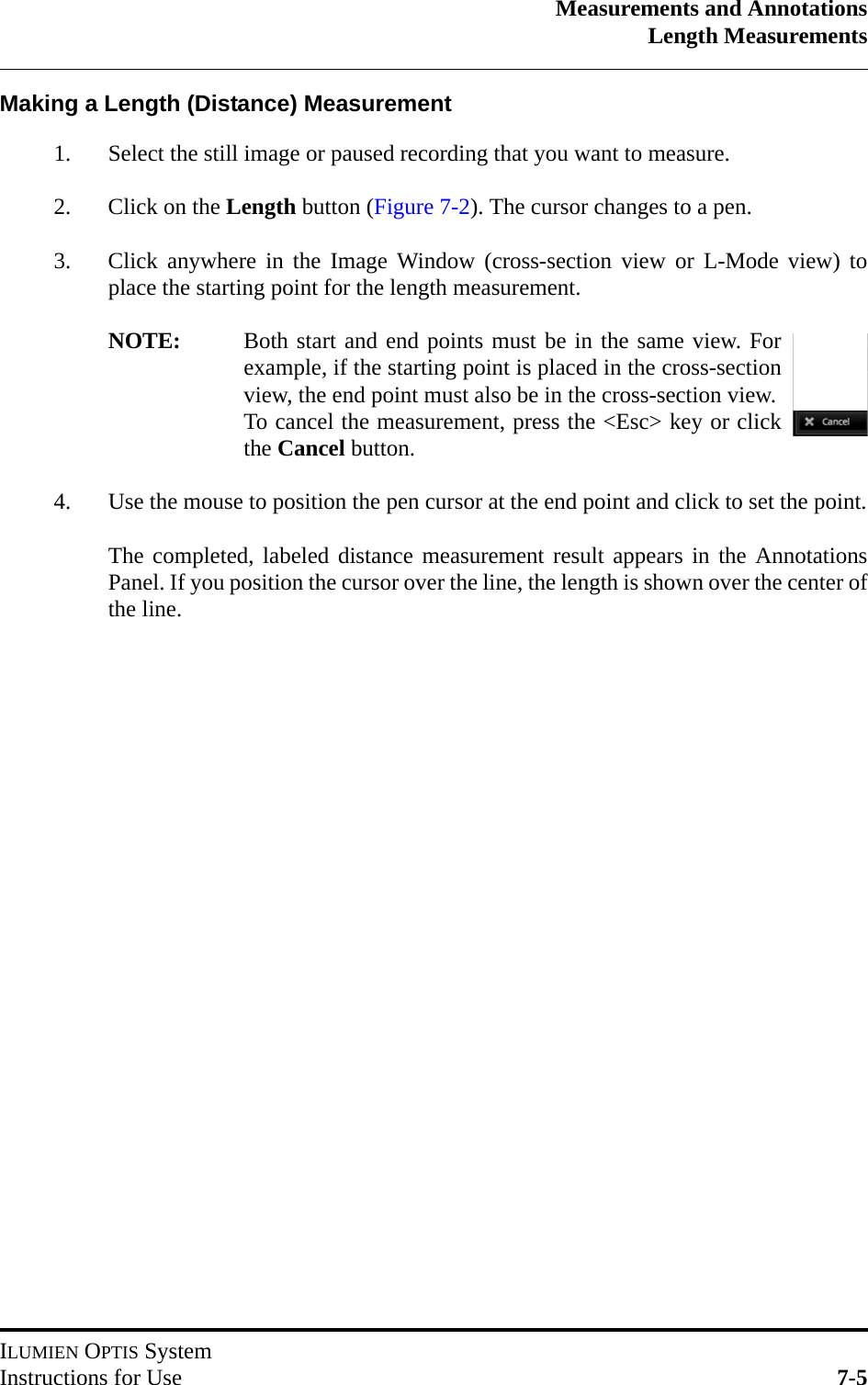 Measurements and AnnotationsLength MeasurementsILUMIEN OPTIS SystemInstructions for Use 7-5Making a Length (Distance) Measurement1. Select the still image or paused recording that you want to measure.2. Click on the Length button (Figure 7-2). The cursor changes to a pen.3. Click anywhere in the Image Window (cross-section view or L-Mode view) toplace the starting point for the length measurement.NOTE: Both start and end points must be in the same view. Forexample, if the starting point is placed in the cross-sectionview, the end point must also be in the cross-section view.To cancel the measurement, press the &lt;Esc&gt; key or clickthe Cancel button.4. Use the mouse to position the pen cursor at the end point and click to set the point.The completed, labeled distance measurement result appears in the AnnotationsPanel. If you position the cursor over the line, the length is shown over the center ofthe line.