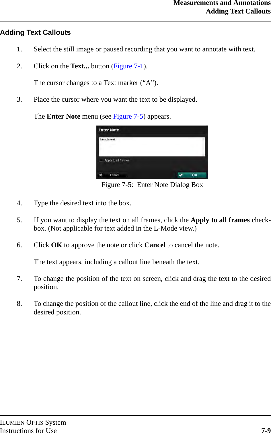 Measurements and AnnotationsAdding Text CalloutsILUMIEN OPTIS SystemInstructions for Use 7-9Adding Text Callouts1. Select the still image or paused recording that you want to annotate with text.2. Click on the Text... button (Figure 7-1). The cursor changes to a Text marker (“A”).3. Place the cursor where you want the text to be displayed.The Enter Note menu (see Figure 7-5) appears.4. Type the desired text into the box.5. If you want to display the text on all frames, click the Apply to all frames check-box. (Not applicable for text added in the L-Mode view.)6. Click OK to approve the note or click Cancel to cancel the note.The text appears, including a callout line beneath the text.7. To change the position of the text on screen, click and drag the text to the desiredposition.8. To change the position of the callout line, click the end of the line and drag it to thedesired position.Figure 7-5:  Enter Note Dialog Box