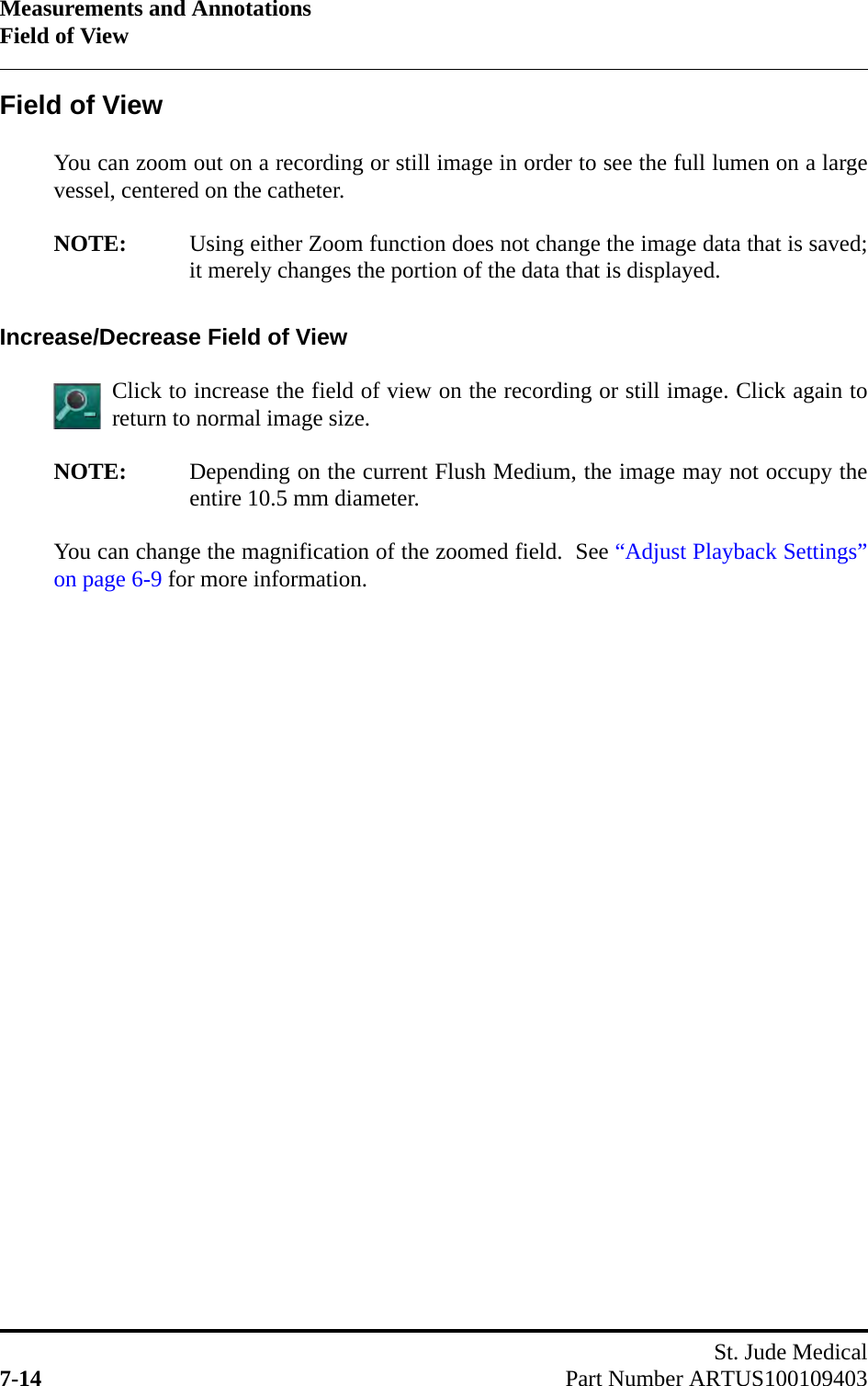 Measurements and AnnotationsField of ViewSt. Jude Medical7-14 Part Number ARTUS100109403Field of ViewYou can zoom out on a recording or still image in order to see the full lumen on a largevessel, centered on the catheter.NOTE: Using either Zoom function does not change the image data that is saved;it merely changes the portion of the data that is displayed.Increase/Decrease Field of ViewClick to increase the field of view on the recording or still image. Click again toreturn to normal image size.NOTE: Depending on the current Flush Medium, the image may not occupy theentire 10.5 mm diameter.You can change the magnification of the zoomed field.  See “Adjust Playback Settings”on page 6-9 for more information.