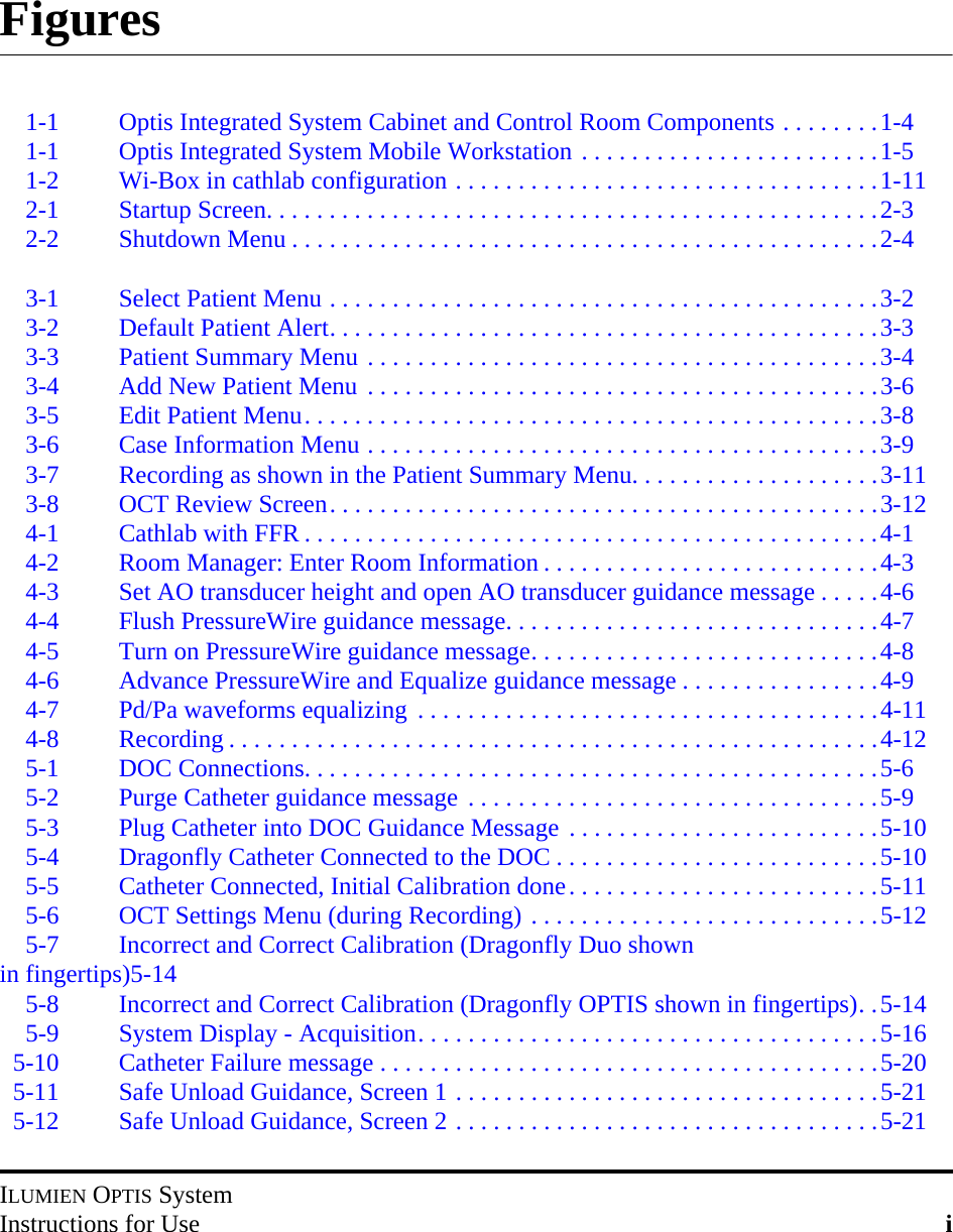 ILUMIEN OPTIS SystemInstructions for Use iFigures1-1 Optis Integrated System Cabinet and Control Room Components . . . . . . . .1-41-1 Optis Integrated System Mobile Workstation . . . . . . . . . . . . . . . . . . . . . . . .1-51-2 Wi-Box in cathlab configuration . . . . . . . . . . . . . . . . . . . . . . . . . . . . . . . . . .1-112-1 Startup Screen. . . . . . . . . . . . . . . . . . . . . . . . . . . . . . . . . . . . . . . . . . . . . . . . .2-32-2 Shutdown Menu . . . . . . . . . . . . . . . . . . . . . . . . . . . . . . . . . . . . . . . . . . . . . . .2-43-1 Select Patient Menu . . . . . . . . . . . . . . . . . . . . . . . . . . . . . . . . . . . . . . . . . . . .3-23-2 Default Patient Alert. . . . . . . . . . . . . . . . . . . . . . . . . . . . . . . . . . . . . . . . . . . .3-33-3 Patient Summary Menu . . . . . . . . . . . . . . . . . . . . . . . . . . . . . . . . . . . . . . . . .3-43-4 Add New Patient Menu . . . . . . . . . . . . . . . . . . . . . . . . . . . . . . . . . . . . . . . . .3-63-5 Edit Patient Menu. . . . . . . . . . . . . . . . . . . . . . . . . . . . . . . . . . . . . . . . . . . . . .3-83-6 Case Information Menu . . . . . . . . . . . . . . . . . . . . . . . . . . . . . . . . . . . . . . . . .3-93-7 Recording as shown in the Patient Summary Menu. . . . . . . . . . . . . . . . . . . .3-113-8 OCT Review Screen. . . . . . . . . . . . . . . . . . . . . . . . . . . . . . . . . . . . . . . . . . . .3-124-1 Cathlab with FFR . . . . . . . . . . . . . . . . . . . . . . . . . . . . . . . . . . . . . . . . . . . . . .4-14-2 Room Manager: Enter Room Information . . . . . . . . . . . . . . . . . . . . . . . . . . .4-34-3 Set AO transducer height and open AO transducer guidance message . . . . .4-64-4 Flush PressureWire guidance message. . . . . . . . . . . . . . . . . . . . . . . . . . . . . .4-74-5 Turn on PressureWire guidance message. . . . . . . . . . . . . . . . . . . . . . . . . . . .4-84-6 Advance PressureWire and Equalize guidance message . . . . . . . . . . . . . . . .4-94-7 Pd/Pa waveforms equalizing  . . . . . . . . . . . . . . . . . . . . . . . . . . . . . . . . . . . . .4-114-8 Recording . . . . . . . . . . . . . . . . . . . . . . . . . . . . . . . . . . . . . . . . . . . . . . . . . . . .4-125-1 DOC Connections. . . . . . . . . . . . . . . . . . . . . . . . . . . . . . . . . . . . . . . . . . . . . .5-65-2 Purge Catheter guidance message . . . . . . . . . . . . . . . . . . . . . . . . . . . . . . . . .5-95-3 Plug Catheter into DOC Guidance Message . . . . . . . . . . . . . . . . . . . . . . . . .5-105-4 Dragonfly Catheter Connected to the DOC . . . . . . . . . . . . . . . . . . . . . . . . . .5-105-5 Catheter Connected, Initial Calibration done. . . . . . . . . . . . . . . . . . . . . . . . .5-115-6 OCT Settings Menu (during Recording) . . . . . . . . . . . . . . . . . . . . . . . . . . . .5-125-7 Incorrect and Correct Calibration (Dragonfly Duo shown in fingertips)5-145-8 Incorrect and Correct Calibration (Dragonfly OPTIS shown in fingertips). .5-145-9 System Display - Acquisition. . . . . . . . . . . . . . . . . . . . . . . . . . . . . . . . . . . . .5-165-10 Catheter Failure message . . . . . . . . . . . . . . . . . . . . . . . . . . . . . . . . . . . . . . . .5-205-11 Safe Unload Guidance, Screen 1 . . . . . . . . . . . . . . . . . . . . . . . . . . . . . . . . . .5-215-12 Safe Unload Guidance, Screen 2 . . . . . . . . . . . . . . . . . . . . . . . . . . . . . . . . . .5-21
