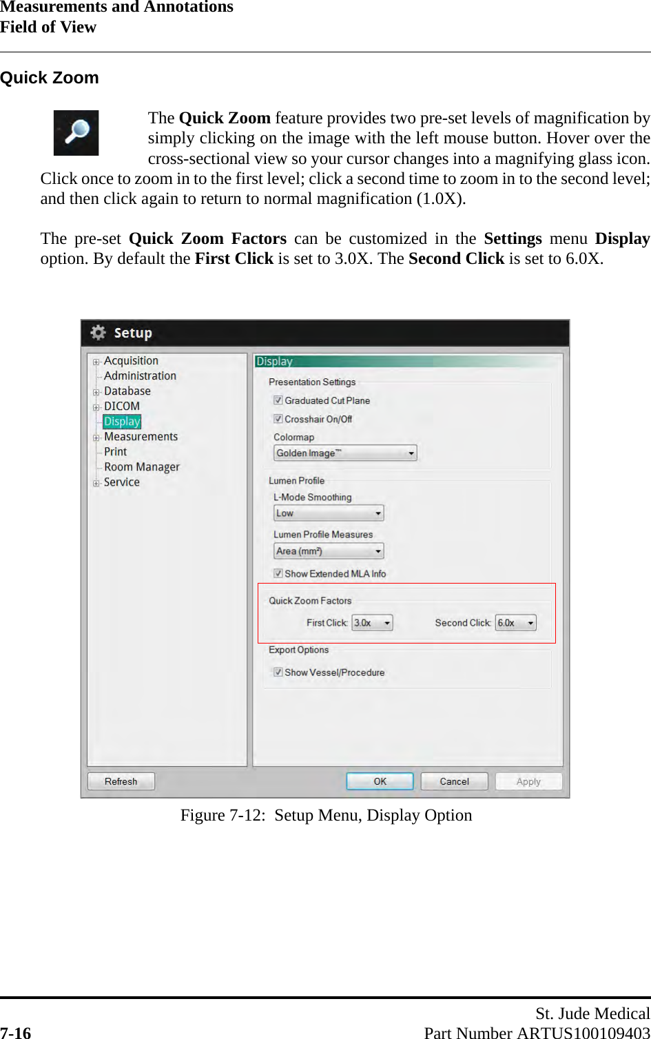 Measurements and AnnotationsField of ViewSt. Jude Medical7-16 Part Number ARTUS100109403Quick ZoomThe Quick Zoom feature provides two pre-set levels of magnification bysimply clicking on the image with the left mouse button. Hover over thecross-sectional view so your cursor changes into a magnifying glass icon.Click once to zoom in to the first level; click a second time to zoom in to the second level;and then click again to return to normal magnification (1.0X).The pre-set Quick Zoom Factors can be customized in the Settings menu Displayoption. By default the First Click is set to 3.0X. The Second Click is set to 6.0X.Figure 7-12:  Setup Menu, Display Option