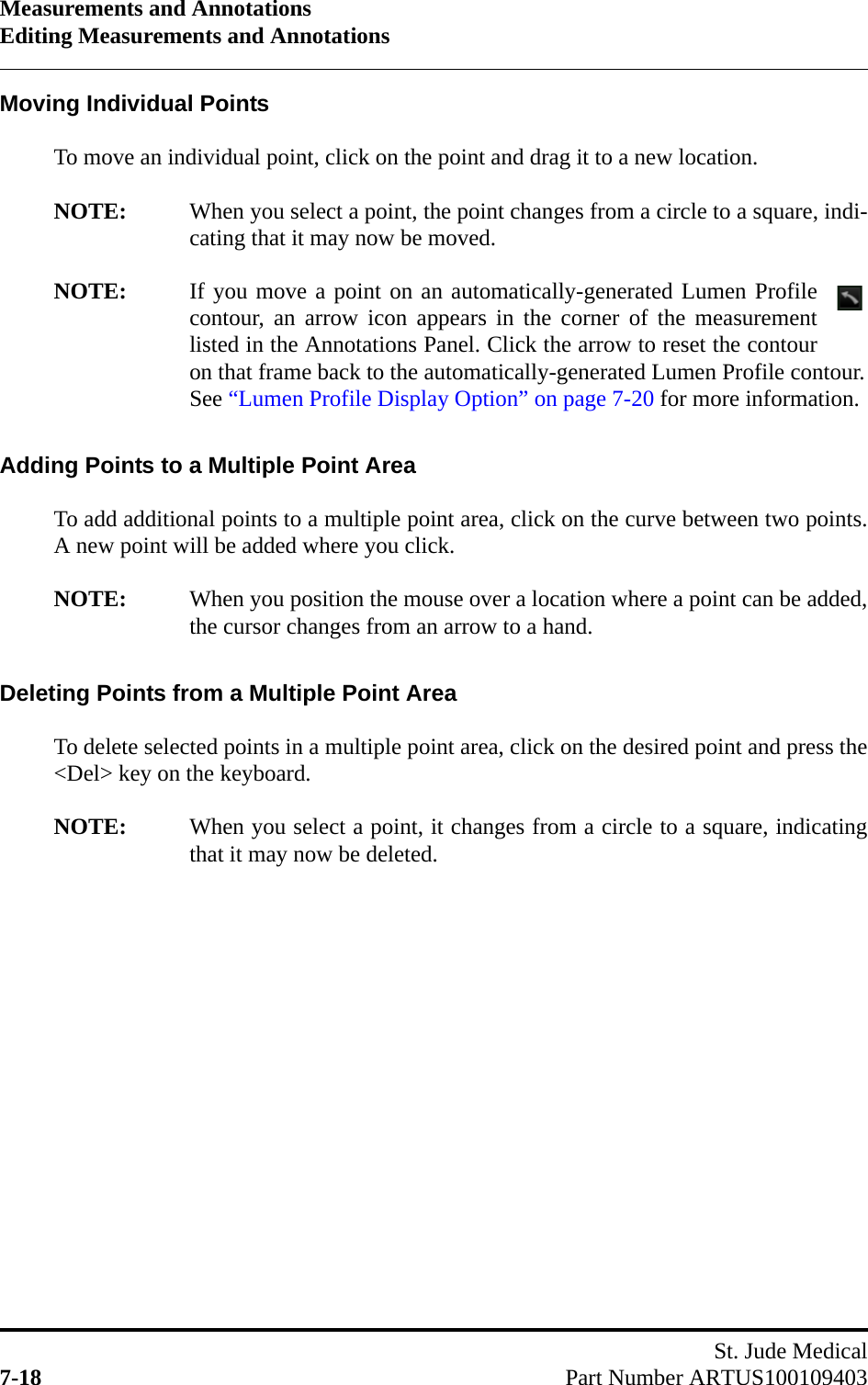 Measurements and AnnotationsEditing Measurements and AnnotationsSt. Jude Medical7-18 Part Number ARTUS100109403Moving Individual PointsTo move an individual point, click on the point and drag it to a new location.NOTE: When you select a point, the point changes from a circle to a square, indi-cating that it may now be moved.NOTE: If you move a point on an automatically-generated Lumen Profilecontour, an arrow icon appears in the corner of the measurementlisted in the Annotations Panel. Click the arrow to reset the contouron that frame back to the automatically-generated Lumen Profile contour.See “Lumen Profile Display Option” on page 7-20 for more information.Adding Points to a Multiple Point AreaTo add additional points to a multiple point area, click on the curve between two points.A new point will be added where you click.NOTE: When you position the mouse over a location where a point can be added,the cursor changes from an arrow to a hand.Deleting Points from a Multiple Point AreaTo delete selected points in a multiple point area, click on the desired point and press the&lt;Del&gt; key on the keyboard.NOTE: When you select a point, it changes from a circle to a square, indicatingthat it may now be deleted.