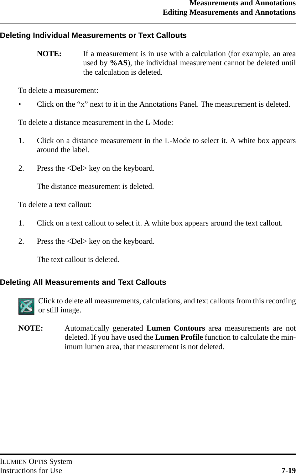 Measurements and AnnotationsEditing Measurements and AnnotationsILUMIEN OPTIS SystemInstructions for Use 7-19Deleting Individual Measurements or Text CalloutsNOTE: If a measurement is in use with a calculation (for example, an areaused by %AS), the individual measurement cannot be deleted untilthe calculation is deleted.To delete a measurement:• Click on the “x” next to it in the Annotations Panel. The measurement is deleted.To delete a distance measurement in the L-Mode:1. Click on a distance measurement in the L-Mode to select it. A white box appearsaround the label.2. Press the &lt;Del&gt; key on the keyboard. The distance measurement is deleted.To delete a text callout:1. Click on a text callout to select it. A white box appears around the text callout.2. Press the &lt;Del&gt; key on the keyboard. The text callout is deleted.Deleting All Measurements and Text CalloutsClick to delete all measurements, calculations, and text callouts from this recordingor still image.NOTE: Automatically generated Lumen Contours area measurements are notdeleted. If you have used the Lumen Profile function to calculate the min-imum lumen area, that measurement is not deleted.