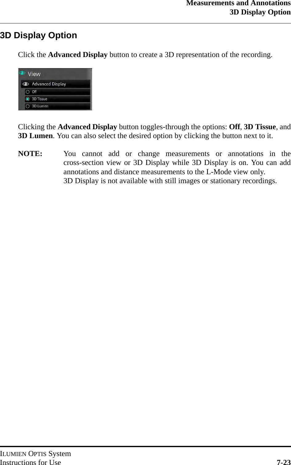 Measurements and Annotations3D Display OptionILUMIEN OPTIS SystemInstructions for Use 7-233D Display OptionClick the Advanced Display button to create a 3D representation of the recording.Clicking the Advanced Display button toggles-through the options: Off, 3D Tissue, and3D Lumen. You can also select the desired option by clicking the button next to it.NOTE: You cannot add or change measurements or annotations in thecross-section view or 3D Display while 3D Display is on. You can addannotations and distance measurements to the L-Mode view only.3D Display is not available with still images or stationary recordings.