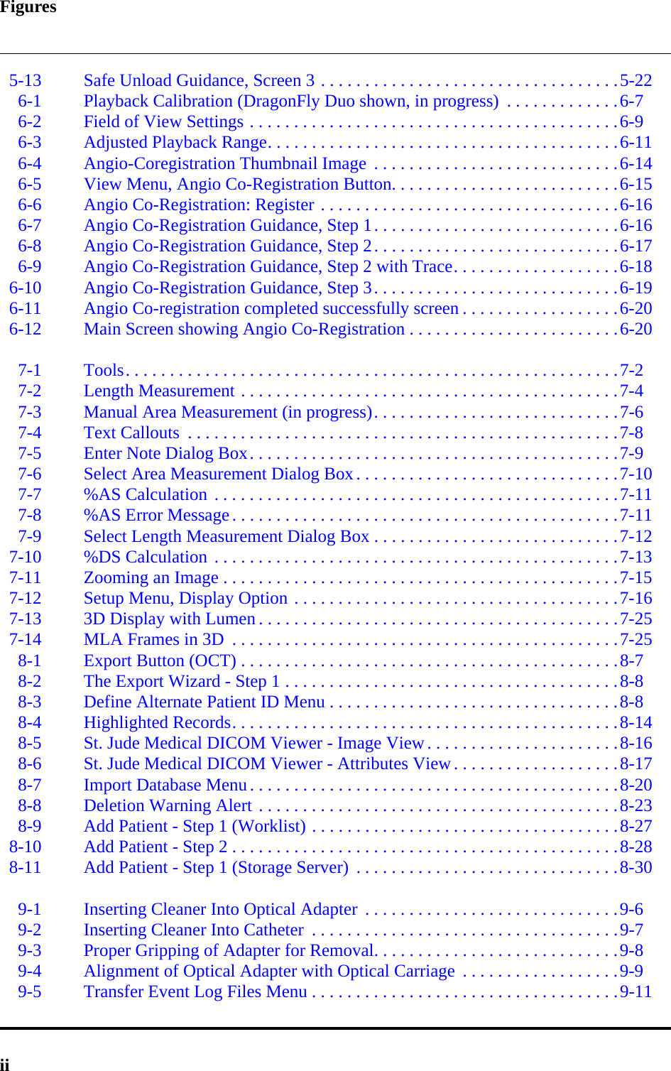 Figuresii5-13 Safe Unload Guidance, Screen 3 . . . . . . . . . . . . . . . . . . . . . . . . . . . . . . . . . .5-226-1 Playback Calibration (DragonFly Duo shown, in progress)  . . . . . . . . . . . . .6-76-2 Field of View Settings . . . . . . . . . . . . . . . . . . . . . . . . . . . . . . . . . . . . . . . . . .6-96-3 Adjusted Playback Range. . . . . . . . . . . . . . . . . . . . . . . . . . . . . . . . . . . . . . . .6-116-4 Angio-Coregistration Thumbnail Image  . . . . . . . . . . . . . . . . . . . . . . . . . . . .6-146-5 View Menu, Angio Co-Registration Button. . . . . . . . . . . . . . . . . . . . . . . . . .6-156-6 Angio Co-Registration: Register . . . . . . . . . . . . . . . . . . . . . . . . . . . . . . . . . .6-166-7 Angio Co-Registration Guidance, Step 1. . . . . . . . . . . . . . . . . . . . . . . . . . . .6-166-8 Angio Co-Registration Guidance, Step 2. . . . . . . . . . . . . . . . . . . . . . . . . . . .6-176-9 Angio Co-Registration Guidance, Step 2 with Trace. . . . . . . . . . . . . . . . . . .6-186-10 Angio Co-Registration Guidance, Step 3. . . . . . . . . . . . . . . . . . . . . . . . . . . .6-196-11 Angio Co-registration completed successfully screen . . . . . . . . . . . . . . . . . .6-206-12 Main Screen showing Angio Co-Registration . . . . . . . . . . . . . . . . . . . . . . . .6-207-1 Tools. . . . . . . . . . . . . . . . . . . . . . . . . . . . . . . . . . . . . . . . . . . . . . . . . . . . . . . .7-27-2 Length Measurement . . . . . . . . . . . . . . . . . . . . . . . . . . . . . . . . . . . . . . . . . . .7-47-3 Manual Area Measurement (in progress). . . . . . . . . . . . . . . . . . . . . . . . . . . .7-67-4 Text Callouts  . . . . . . . . . . . . . . . . . . . . . . . . . . . . . . . . . . . . . . . . . . . . . . . . .7-87-5 Enter Note Dialog Box. . . . . . . . . . . . . . . . . . . . . . . . . . . . . . . . . . . . . . . . . .7-97-6 Select Area Measurement Dialog Box. . . . . . . . . . . . . . . . . . . . . . . . . . . . . .7-107-7 %AS Calculation . . . . . . . . . . . . . . . . . . . . . . . . . . . . . . . . . . . . . . . . . . . . . .7-117-8 %AS Error Message. . . . . . . . . . . . . . . . . . . . . . . . . . . . . . . . . . . . . . . . . . . .7-117-9 Select Length Measurement Dialog Box . . . . . . . . . . . . . . . . . . . . . . . . . . . .7-127-10 %DS Calculation . . . . . . . . . . . . . . . . . . . . . . . . . . . . . . . . . . . . . . . . . . . . . .7-137-11 Zooming an Image . . . . . . . . . . . . . . . . . . . . . . . . . . . . . . . . . . . . . . . . . . . . .7-157-12 Setup Menu, Display Option . . . . . . . . . . . . . . . . . . . . . . . . . . . . . . . . . . . . .7-167-13 3D Display with Lumen . . . . . . . . . . . . . . . . . . . . . . . . . . . . . . . . . . . . . . . . .7-257-14 MLA Frames in 3D  . . . . . . . . . . . . . . . . . . . . . . . . . . . . . . . . . . . . . . . . . . . .7-258-1 Export Button (OCT) . . . . . . . . . . . . . . . . . . . . . . . . . . . . . . . . . . . . . . . . . . .8-78-2 The Export Wizard - Step 1 . . . . . . . . . . . . . . . . . . . . . . . . . . . . . . . . . . . . . .8-88-3 Define Alternate Patient ID Menu . . . . . . . . . . . . . . . . . . . . . . . . . . . . . . . . .8-88-4 Highlighted Records. . . . . . . . . . . . . . . . . . . . . . . . . . . . . . . . . . . . . . . . . . . .8-148-5 St. Jude Medical DICOM Viewer - Image View. . . . . . . . . . . . . . . . . . . . . .8-168-6 St. Jude Medical DICOM Viewer - Attributes View. . . . . . . . . . . . . . . . . . .8-178-7 Import Database Menu. . . . . . . . . . . . . . . . . . . . . . . . . . . . . . . . . . . . . . . . . .8-208-8 Deletion Warning Alert . . . . . . . . . . . . . . . . . . . . . . . . . . . . . . . . . . . . . . . . .8-238-9 Add Patient - Step 1 (Worklist) . . . . . . . . . . . . . . . . . . . . . . . . . . . . . . . . . . .8-278-10 Add Patient - Step 2 . . . . . . . . . . . . . . . . . . . . . . . . . . . . . . . . . . . . . . . . . . . .8-288-11 Add Patient - Step 1 (Storage Server)  . . . . . . . . . . . . . . . . . . . . . . . . . . . . . .8-309-1 Inserting Cleaner Into Optical Adapter  . . . . . . . . . . . . . . . . . . . . . . . . . . . . .9-69-2 Inserting Cleaner Into Catheter  . . . . . . . . . . . . . . . . . . . . . . . . . . . . . . . . . . .9-79-3 Proper Gripping of Adapter for Removal. . . . . . . . . . . . . . . . . . . . . . . . . . . .9-89-4 Alignment of Optical Adapter with Optical Carriage  . . . . . . . . . . . . . . . . . .9-99-5 Transfer Event Log Files Menu . . . . . . . . . . . . . . . . . . . . . . . . . . . . . . . . . . .9-11