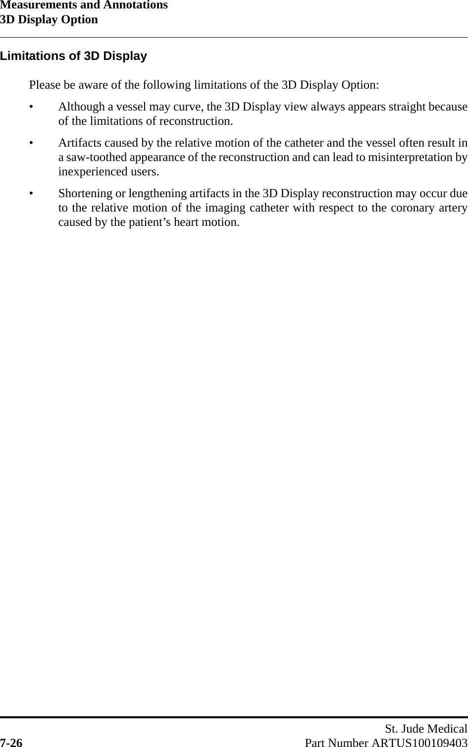Measurements and Annotations3D Display OptionSt. Jude Medical7-26 Part Number ARTUS100109403Limitations of 3D DisplayPlease be aware of the following limitations of the 3D Display Option:• Although a vessel may curve, the 3D Display view always appears straight becauseof the limitations of reconstruction.• Artifacts caused by the relative motion of the catheter and the vessel often result ina saw-toothed appearance of the reconstruction and can lead to misinterpretation byinexperienced users.• Shortening or lengthening artifacts in the 3D Display reconstruction may occur dueto the relative motion of the imaging catheter with respect to the coronary arterycaused by the patient’s heart motion.