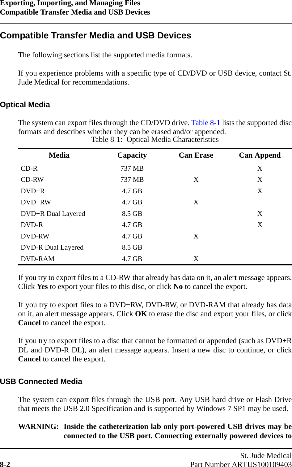 Exporting, Importing, and Managing FilesCompatible Transfer Media and USB DevicesSt. Jude Medical8-2 Part Number ARTUS100109403Compatible Transfer Media and USB DevicesThe following sections list the supported media formats. If you experience problems with a specific type of CD/DVD or USB device, contact St.Jude Medical for recommendations.Optical MediaThe system can export files through the CD/DVD drive. Table 8-1 lists the supported discformats and describes whether they can be erased and/or appended.If you try to export files to a CD-RW that already has data on it, an alert message appears.Click Yes to export your files to this disc, or click No to cancel the export.If you try to export files to a DVD+RW, DVD-RW, or DVD-RAM that already has dataon it, an alert message appears. Click OK to erase the disc and export your files, or clickCancel to cancel the export.If you try to export files to a disc that cannot be formatted or appended (such as DVD+RDL and DVD-R DL), an alert message appears. Insert a new disc to continue, or clickCancel to cancel the export.USB Connected MediaThe system can export files through the USB port. Any USB hard drive or Flash Drivethat meets the USB 2.0 Specification and is supported by Windows 7 SP1 may be used.WARNING: Inside the catheterization lab only port-powered USB drives may beconnected to the USB port. Connecting externally powered devices toTable 8-1:  Optical Media CharacteristicsMedia Capacity Can Erase Can AppendCD-R 737 MB XCD-RW 737 MB X XDVD+R 4.7 GB XDVD+RW 4.7 GB XDVD+R Dual Layered 8.5 GB XDVD-R 4.7 GB XDVD-RW 4.7 GB XDVD-R Dual Layered 8.5 GBDVD-RAM 4.7 GB X