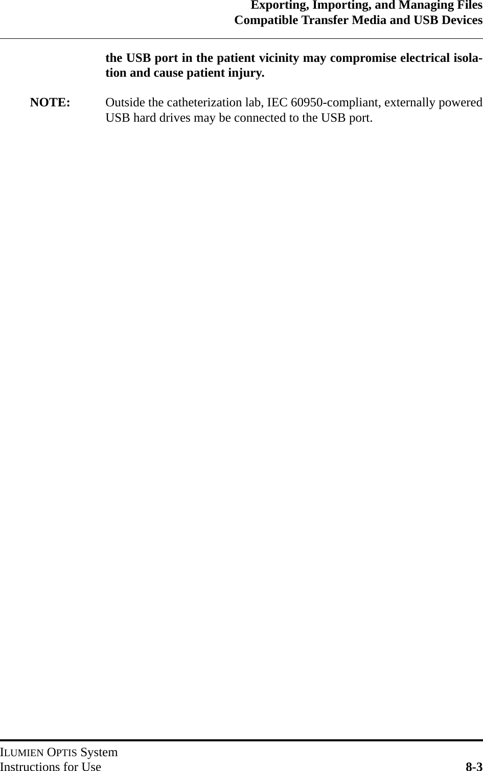 Exporting, Importing, and Managing FilesCompatible Transfer Media and USB DevicesILUMIEN OPTIS SystemInstructions for Use 8-3the USB port in the patient vicinity may compromise electrical isola-tion and cause patient injury.NOTE: Outside the catheterization lab, IEC 60950-compliant, externally poweredUSB hard drives may be connected to the USB port.