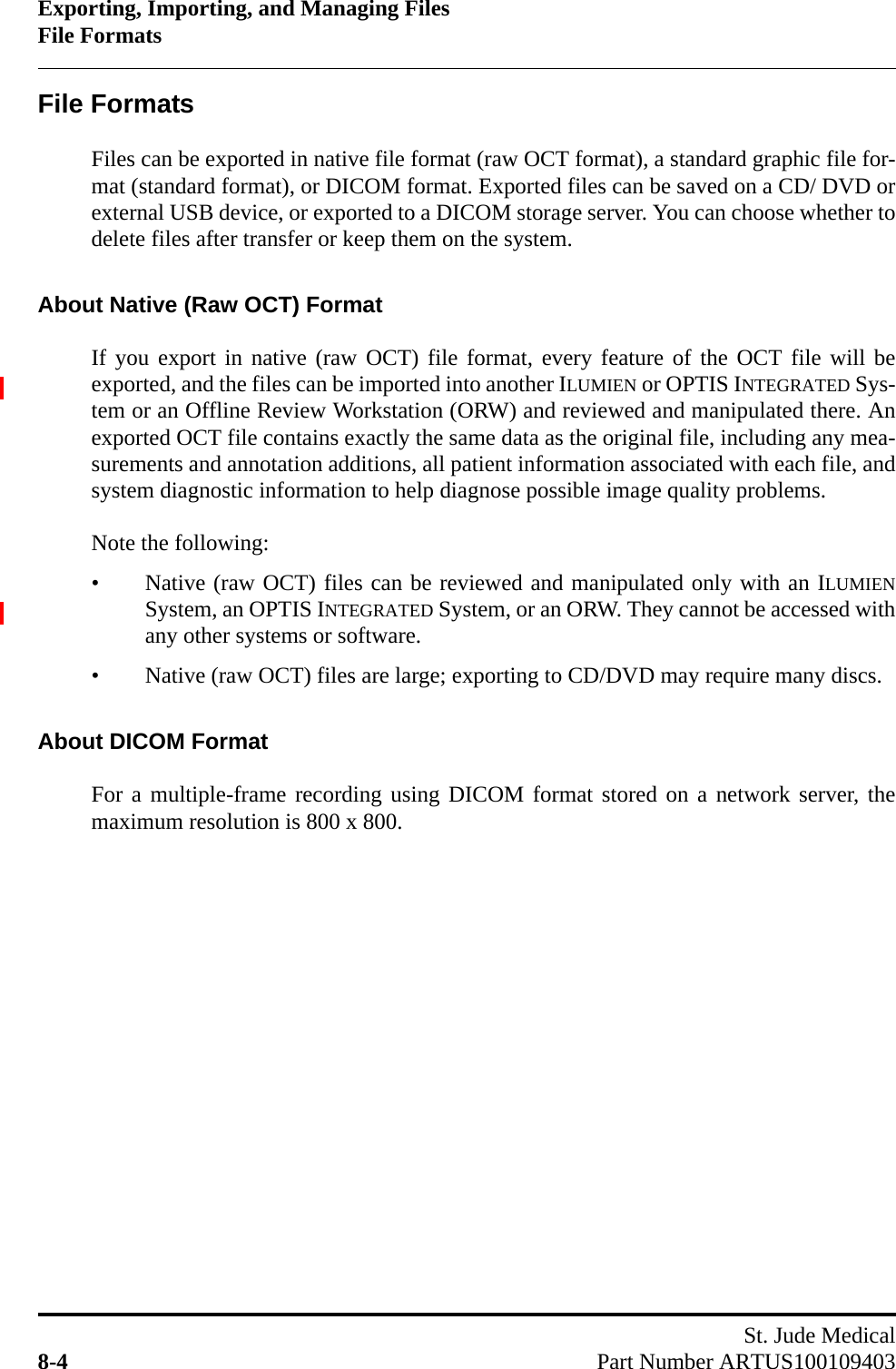 Exporting, Importing, and Managing FilesFile FormatsSt. Jude Medical8-4 Part Number ARTUS100109403File FormatsFiles can be exported in native file format (raw OCT format), a standard graphic file for-mat (standard format), or DICOM format. Exported files can be saved on a CD/ DVD orexternal USB device, or exported to a DICOM storage server. You can choose whether todelete files after transfer or keep them on the system.About Native (Raw OCT) FormatIf you export in native (raw OCT) file format, every feature of the OCT file will beexported, and the files can be imported into another ILUMIEN or OPTIS INTEGRATED Sys-tem or an Offline Review Workstation (ORW) and reviewed and manipulated there. Anexported OCT file contains exactly the same data as the original file, including any mea-surements and annotation additions, all patient information associated with each file, andsystem diagnostic information to help diagnose possible image quality problems.Note the following:• Native (raw OCT) files can be reviewed and manipulated only with an ILUMIENSystem, an OPTIS INTEGRATED System, or an ORW. They cannot be accessed withany other systems or software.• Native (raw OCT) files are large; exporting to CD/DVD may require many discs.About DICOM FormatFor a multiple-frame recording using DICOM format stored on a network server, themaximum resolution is 800 x 800.