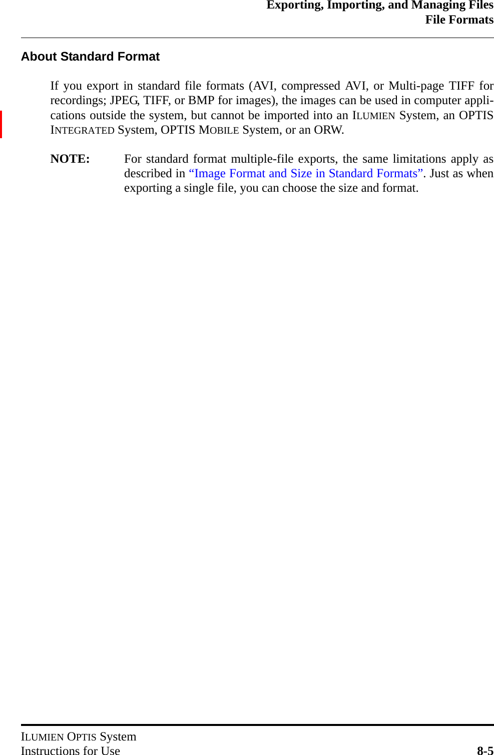 Exporting, Importing, and Managing FilesFile FormatsILUMIEN OPTIS SystemInstructions for Use 8-5About Standard FormatIf you export in standard file formats (AVI, compressed AVI, or Multi-page TIFF forrecordings; JPEG, TIFF, or BMP for images), the images can be used in computer appli-cations outside the system, but cannot be imported into an ILUMIEN System, an OPTISINTEGRATED System, OPTIS MOBILE System, or an ORW. NOTE: For standard format multiple-file exports, the same limitations apply asdescribed in “Image Format and Size in Standard Formats”. Just as whenexporting a single file, you can choose the size and format.