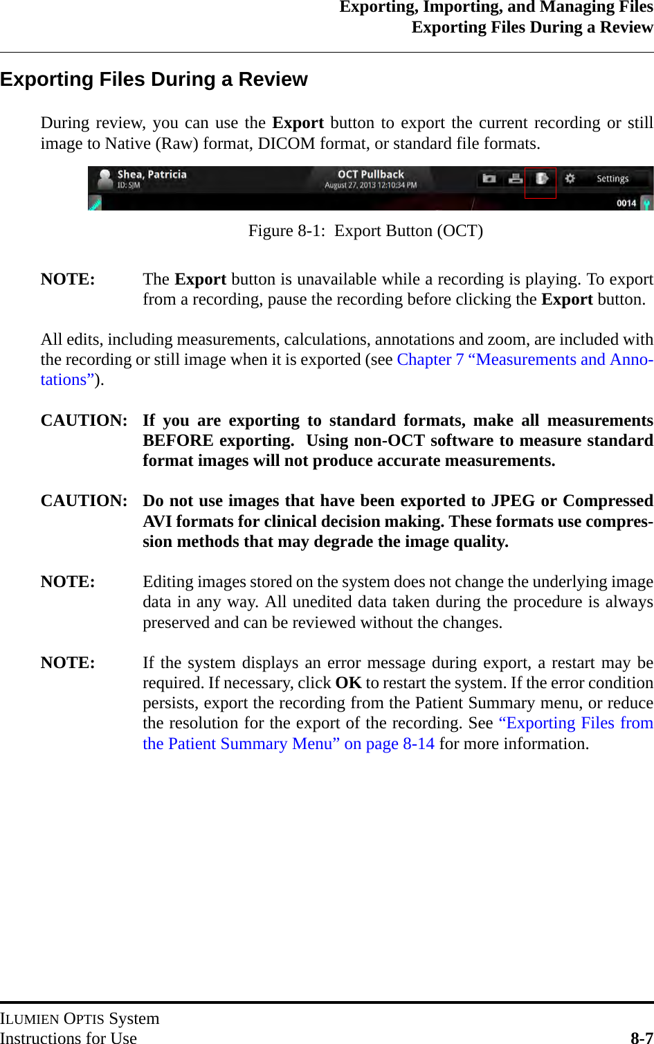 Exporting, Importing, and Managing FilesExporting Files During a ReviewILUMIEN OPTIS SystemInstructions for Use 8-7Exporting Files During a ReviewDuring review, you can use the Export button to export the current recording or stillimage to Native (Raw) format, DICOM format, or standard file formats.NOTE: The Export button is unavailable while a recording is playing. To exportfrom a recording, pause the recording before clicking the Export button.All edits, including measurements, calculations, annotations and zoom, are included withthe recording or still image when it is exported (see Chapter 7 “Measurements and Anno-tations”).CAUTION: If you are exporting to standard formats, make all measurementsBEFORE exporting.  Using non-OCT software to measure standardformat images will not produce accurate measurements.CAUTION: Do not use images that have been exported to JPEG or CompressedAVI formats for clinical decision making. These formats use compres-sion methods that may degrade the image quality.NOTE: Editing images stored on the system does not change the underlying imagedata in any way. All unedited data taken during the procedure is alwayspreserved and can be reviewed without the changes.NOTE: If the system displays an error message during export, a restart may berequired. If necessary, click OK to restart the system. If the error conditionpersists, export the recording from the Patient Summary menu, or reducethe resolution for the export of the recording. See “Exporting Files fromthe Patient Summary Menu” on page 8-14 for more information.Figure 8-1:  Export Button (OCT)