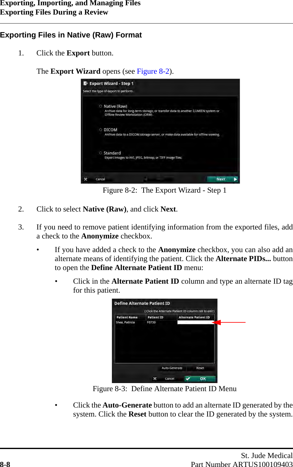 Exporting, Importing, and Managing FilesExporting Files During a ReviewSt. Jude Medical8-8 Part Number ARTUS100109403Exporting Files in Native (Raw) Format1. Click the Export button.The Export Wizard opens (see Figure 8-2).2. Click to select Native (Raw), and click Next.3. If you need to remove patient identifying information from the exported files, adda check to the Anonymize checkbox.• If you have added a check to the Anonymize checkbox, you can also add analternate means of identifying the patient. Click the Alternate PIDs... buttonto open the Define Alternate Patient ID menu:• Click in the Alternate Patient ID column and type an alternate ID tagfor this patient.• Click the Auto-Generate button to add an alternate ID generated by thesystem. Click the Reset button to clear the ID generated by the system.Figure 8-2:  The Export Wizard - Step 1Figure 8-3:  Define Alternate Patient ID Menu