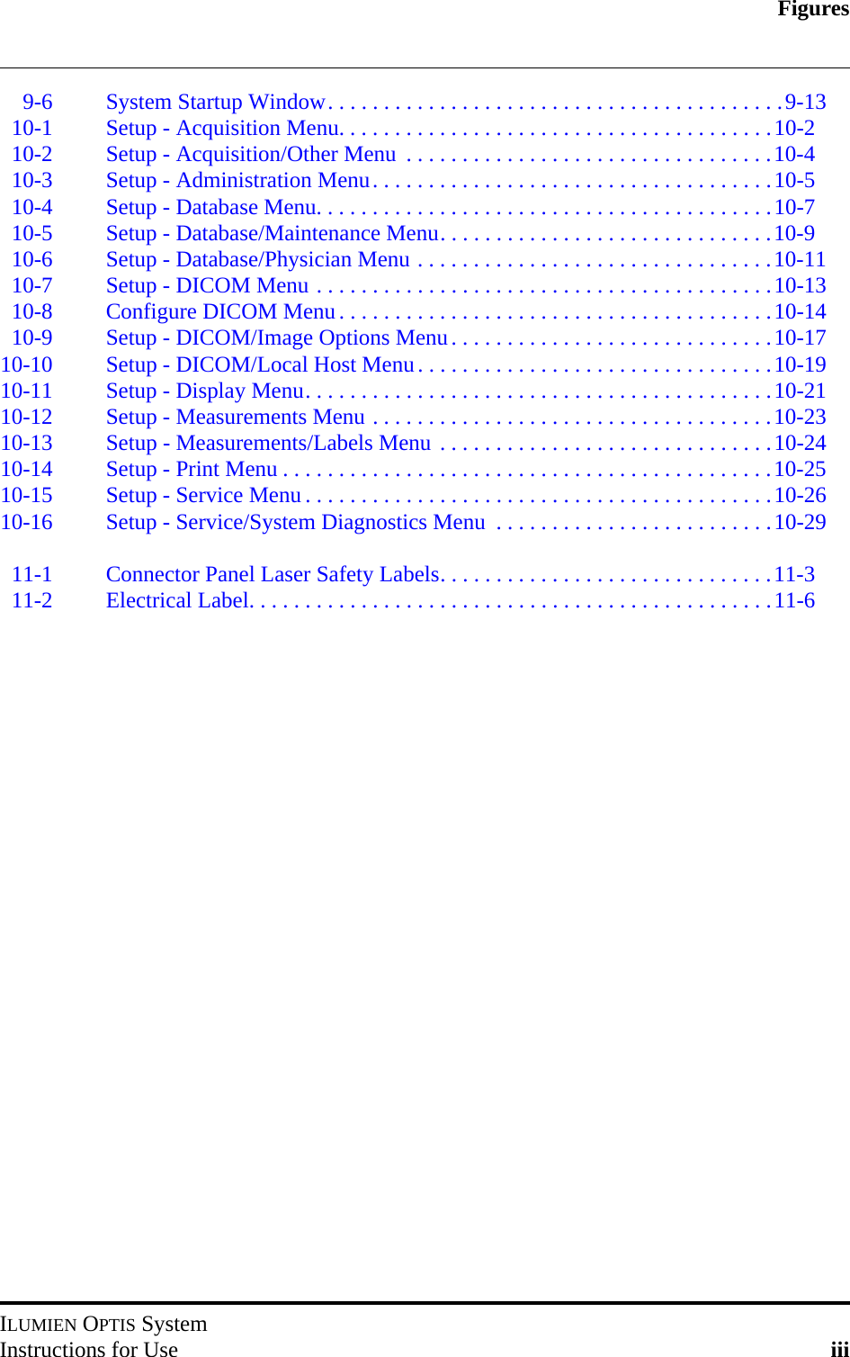 FiguresILUMIEN OPTIS SystemInstructions for Use iii9-6 System Startup Window. . . . . . . . . . . . . . . . . . . . . . . . . . . . . . . . . . . . . . . . .9-1310-1 Setup - Acquisition Menu. . . . . . . . . . . . . . . . . . . . . . . . . . . . . . . . . . . . . . .10-210-2 Setup - Acquisition/Other Menu  . . . . . . . . . . . . . . . . . . . . . . . . . . . . . . . . .10-410-3 Setup - Administration Menu. . . . . . . . . . . . . . . . . . . . . . . . . . . . . . . . . . . .10-510-4 Setup - Database Menu. . . . . . . . . . . . . . . . . . . . . . . . . . . . . . . . . . . . . . . . .10-710-5 Setup - Database/Maintenance Menu. . . . . . . . . . . . . . . . . . . . . . . . . . . . . .10-910-6 Setup - Database/Physician Menu . . . . . . . . . . . . . . . . . . . . . . . . . . . . . . . .10-1110-7 Setup - DICOM Menu . . . . . . . . . . . . . . . . . . . . . . . . . . . . . . . . . . . . . . . . .10-1310-8 Configure DICOM Menu. . . . . . . . . . . . . . . . . . . . . . . . . . . . . . . . . . . . . . .10-1410-9 Setup - DICOM/Image Options Menu. . . . . . . . . . . . . . . . . . . . . . . . . . . . .10-1710-10 Setup - DICOM/Local Host Menu. . . . . . . . . . . . . . . . . . . . . . . . . . . . . . . .10-1910-11 Setup - Display Menu. . . . . . . . . . . . . . . . . . . . . . . . . . . . . . . . . . . . . . . . . .10-2110-12 Setup - Measurements Menu . . . . . . . . . . . . . . . . . . . . . . . . . . . . . . . . . . . .10-2310-13 Setup - Measurements/Labels Menu . . . . . . . . . . . . . . . . . . . . . . . . . . . . . .10-2410-14 Setup - Print Menu . . . . . . . . . . . . . . . . . . . . . . . . . . . . . . . . . . . . . . . . . . . .10-2510-15 Setup - Service Menu . . . . . . . . . . . . . . . . . . . . . . . . . . . . . . . . . . . . . . . . . .10-2610-16 Setup - Service/System Diagnostics Menu  . . . . . . . . . . . . . . . . . . . . . . . . .10-2911-1 Connector Panel Laser Safety Labels. . . . . . . . . . . . . . . . . . . . . . . . . . . . . .11-311-2 Electrical Label. . . . . . . . . . . . . . . . . . . . . . . . . . . . . . . . . . . . . . . . . . . . . . .11-6