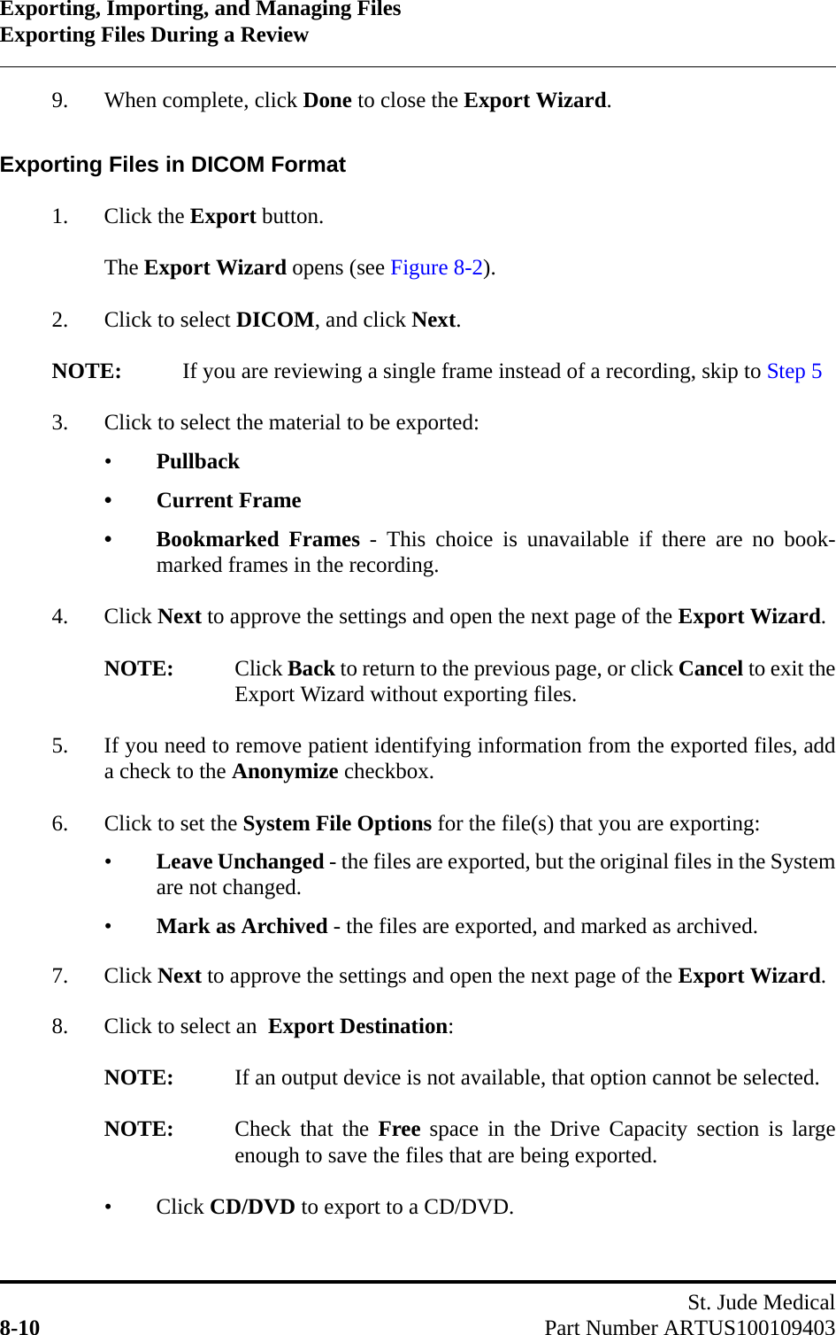 Exporting, Importing, and Managing FilesExporting Files During a ReviewSt. Jude Medical8-10 Part Number ARTUS1001094039. When complete, click Done to close the Export Wizard.Exporting Files in DICOM Format1. Click the Export button.The Export Wizard opens (see Figure 8-2).2. Click to select DICOM, and click Next.NOTE: If you are reviewing a single frame instead of a recording, skip to Step 53. Click to select the material to be exported:•Pullback• Current Frame• Bookmarked Frames - This choice is unavailable if there are no book-marked frames in the recording.4. Click Next to approve the settings and open the next page of the Export Wizard.NOTE: Click Back to return to the previous page, or click Cancel to exit theExport Wizard without exporting files.5. If you need to remove patient identifying information from the exported files, adda check to the Anonymize checkbox.6. Click to set the System File Options for the file(s) that you are exporting:•Leave Unchanged - the files are exported, but the original files in the Systemare not changed.•Mark as Archived - the files are exported, and marked as archived.7. Click Next to approve the settings and open the next page of the Export Wizard.8. Click to select an  Export Destination:NOTE: If an output device is not available, that option cannot be selected.NOTE: Check that the Free space in the Drive Capacity section is largeenough to save the files that are being exported.•Click CD/DVD to export to a CD/DVD.