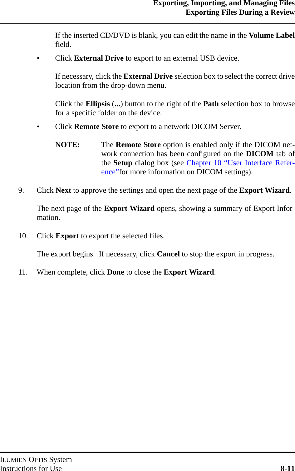 Exporting, Importing, and Managing FilesExporting Files During a ReviewILUMIEN OPTIS SystemInstructions for Use 8-11If the inserted CD/DVD is blank, you can edit the name in the Volume Labelfield.•Click External Drive to export to an external USB device.If necessary, click the External Drive selection box to select the correct drivelocation from the drop-down menu.Click the Ellipsis (...) button to the right of the Path selection box to browsefor a specific folder on the device.•Click Remote Store to export to a network DICOM Server.NOTE: The Remote Store option is enabled only if the DICOM net-work connection has been configured on the DICOM tab ofthe Setup dialog box (see Chapter 10 “User Interface Refer-ence”for more information on DICOM settings).9. Click Next to approve the settings and open the next page of the Export Wizard.The next page of the Export Wizard opens, showing a summary of Export Infor-mation.10. Click Export to export the selected files.The export begins.  If necessary, click Cancel to stop the export in progress.  11. When complete, click Done to close the Export Wizard.