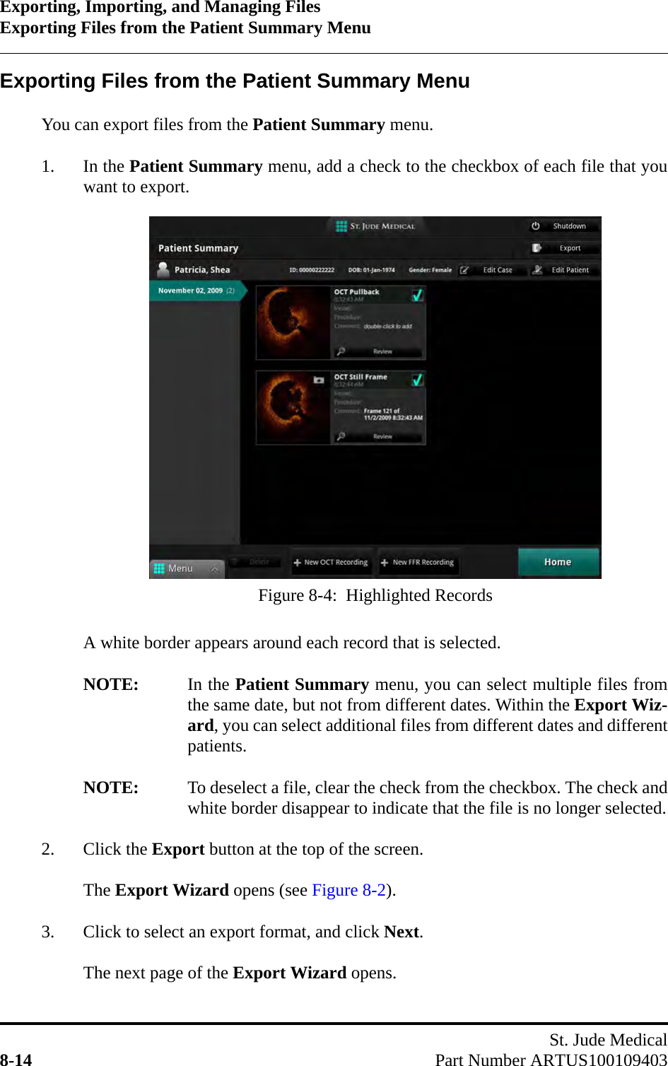 Exporting, Importing, and Managing FilesExporting Files from the Patient Summary MenuSt. Jude Medical8-14 Part Number ARTUS100109403Exporting Files from the Patient Summary Menu You can export files from the Patient Summary menu.1. In the Patient Summary menu, add a check to the checkbox of each file that youwant to export.A white border appears around each record that is selected.NOTE: In the Patient Summary menu, you can select multiple files fromthe same date, but not from different dates. Within the Export Wiz-ard, you can select additional files from different dates and differentpatients.NOTE: To deselect a file, clear the check from the checkbox. The check andwhite border disappear to indicate that the file is no longer selected.2. Click the Export button at the top of the screen.The Export Wizard opens (see Figure 8-2).3. Click to select an export format, and click Next.The next page of the Export Wizard opens. Figure 8-4:  Highlighted Records