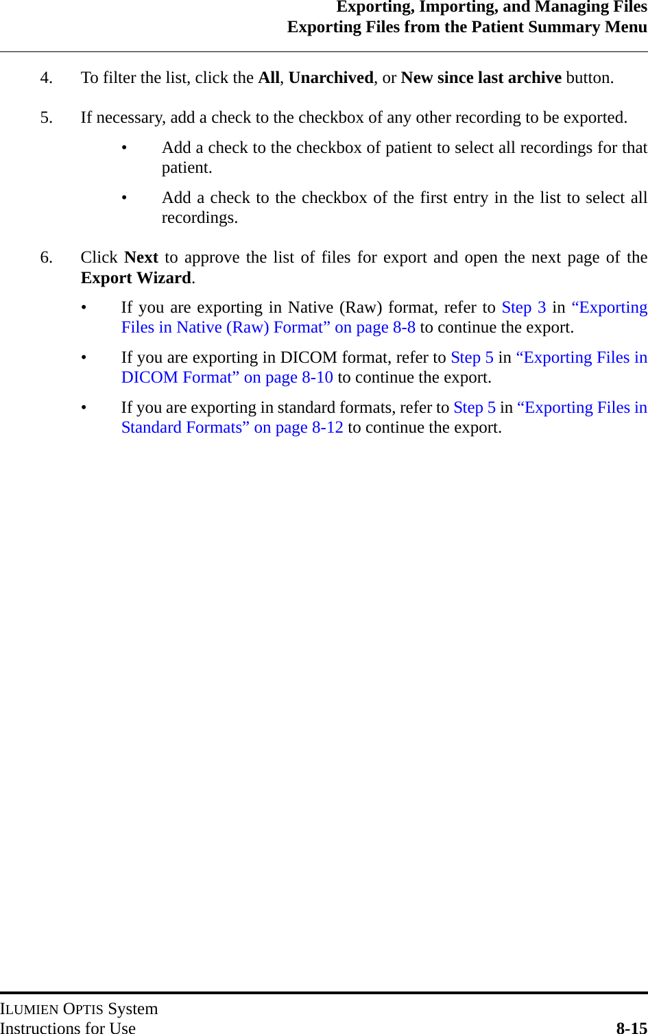 Exporting, Importing, and Managing FilesExporting Files from the Patient Summary MenuILUMIEN OPTIS SystemInstructions for Use 8-154. To filter the list, click the All, Unarchived, or New since last archive button.5. If necessary, add a check to the checkbox of any other recording to be exported.• Add a check to the checkbox of patient to select all recordings for thatpatient.• Add a check to the checkbox of the first entry in the list to select allrecordings.6. Click Next to approve the list of files for export and open the next page of theExport Wizard.• If you are exporting in Native (Raw) format, refer to Step 3 in “ExportingFiles in Native (Raw) Format” on page 8-8 to continue the export.• If you are exporting in DICOM format, refer to Step 5 in “Exporting Files inDICOM Format” on page 8-10 to continue the export.• If you are exporting in standard formats, refer to Step 5 in “Exporting Files inStandard Formats” on page 8-12 to continue the export.