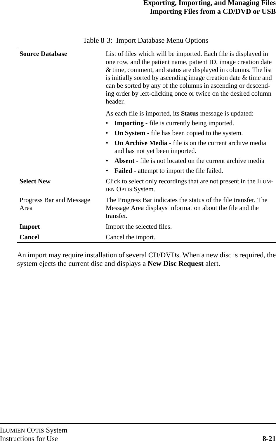 Exporting, Importing, and Managing FilesImporting Files from a CD/DVD or USBILUMIEN OPTIS SystemInstructions for Use 8-21An import may require installation of several CD/DVDs. When a new disc is required, thesystem ejects the current disc and displays a New Disc Request alert.Table 8-3:  Import Database Menu OptionsSource Database List of files which will be imported. Each file is displayed in one row, and the patient name, patient ID, image creation date &amp; time, comment, and status are displayed in columns. The list is initially sorted by ascending image creation date &amp; time and can be sorted by any of the columns in ascending or descend-ing order by left-clicking once or twice on the desired column header.As each file is imported, its Status message is updated:•Importing - file is currently being imported.•On System - file has been copied to the system.•On Archive Media - file is on the current archive media and has not yet been imported.•Absent - file is not located on the current archive media•Failed - attempt to import the file failed.Select New Click to select only recordings that are not present in the ILUM-IEN OPTIS System.Progress Bar and Message Area The Progress Bar indicates the status of the file transfer. The Message Area displays information about the file and the transfer.Import Import the selected files.Cancel Cancel the import.