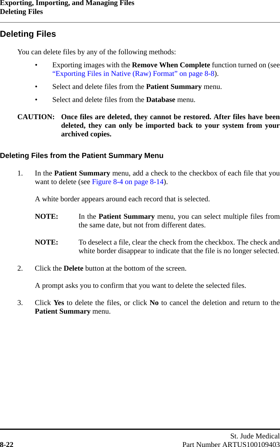 Exporting, Importing, and Managing FilesDeleting FilesSt. Jude Medical8-22 Part Number ARTUS100109403Deleting FilesYou can delete files by any of the following methods:• Exporting images with the Remove When Complete function turned on (see“Exporting Files in Native (Raw) Format” on page 8-8).• Select and delete files from the Patient Summary menu.• Select and delete files from the Database menu.CAUTION: Once files are deleted, they cannot be restored. After files have beendeleted, they can only be imported back to your system from yourarchived copies.Deleting Files from the Patient Summary Menu1. In the Patient Summary menu, add a check to the checkbox of each file that youwant to delete (see Figure 8-4 on page 8-14).A white border appears around each record that is selected.NOTE: In the Patient Summary menu, you can select multiple files fromthe same date, but not from different dates.NOTE: To deselect a file, clear the check from the checkbox. The check andwhite border disappear to indicate that the file is no longer selected.2. Click the Delete button at the bottom of the screen.A prompt asks you to confirm that you want to delete the selected files.3. Click Yes to delete the files, or click No to cancel the deletion and return to thePatient Summary menu.