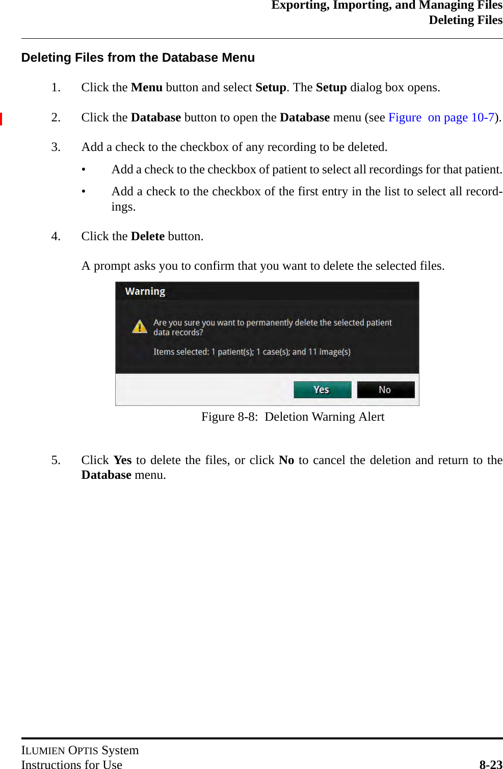 Exporting, Importing, and Managing FilesDeleting FilesILUMIEN OPTIS SystemInstructions for Use 8-23Deleting Files from the Database Menu1. Click the Menu button and select Setup. The Setup dialog box opens.2. Click the Database button to open the Database menu (see Figure  on page 10-7).3. Add a check to the checkbox of any recording to be deleted.• Add a check to the checkbox of patient to select all recordings for that patient.• Add a check to the checkbox of the first entry in the list to select all record-ings.4. Click the Delete button.A prompt asks you to confirm that you want to delete the selected files.5. Click Yes to delete the files, or click No to cancel the deletion and return to theDatabase menu.Figure 8-8:  Deletion Warning Alert