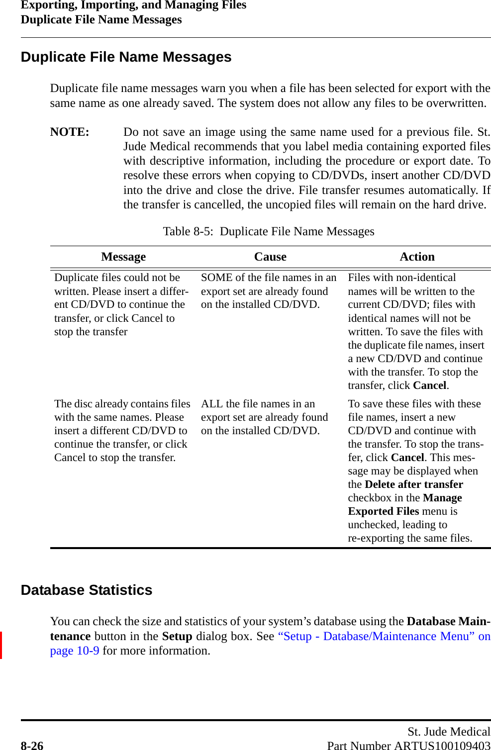 Exporting, Importing, and Managing FilesDuplicate File Name MessagesSt. Jude Medical8-26 Part Number ARTUS100109403Duplicate File Name MessagesDuplicate file name messages warn you when a file has been selected for export with thesame name as one already saved. The system does not allow any files to be overwritten.NOTE: Do not save an image using the same name used for a previous file. St.Jude Medical recommends that you label media containing exported fileswith descriptive information, including the procedure or export date. Toresolve these errors when copying to CD/DVDs, insert another CD/DVDinto the drive and close the drive. File transfer resumes automatically. Ifthe transfer is cancelled, the uncopied files will remain on the hard drive.Database StatisticsYou can check the size and statistics of your system’s database using the Database Main-tenance button in the Setup dialog box. See “Setup - Database/Maintenance Menu” onpage 10-9 for more information.Table 8-5:  Duplicate File Name MessagesMessage Cause ActionDuplicate files could not be written. Please insert a differ-ent CD/DVD to continue the transfer, or click Cancel to stop the transferSOME of the file names in an export set are already found on the installed CD/DVD.Files with non-identical names will be written to the current CD/DVD; files with identical names will not be written. To save the files with the duplicate file names, insert a new CD/DVD and continue with the transfer. To stop the transfer, click Cancel.The disc already contains files with the same names. Please insert a different CD/DVD to continue the transfer, or click Cancel to stop the transfer.ALL the file names in an export set are already found on the installed CD/DVD.To save these files with these file names, insert a new CD/DVD and continue with the transfer. To stop the trans-fer, click Cancel. This mes-sage may be displayed when the Delete after transfer checkbox in the Manage Exported Files menu is unchecked, leading to re-exporting the same files.