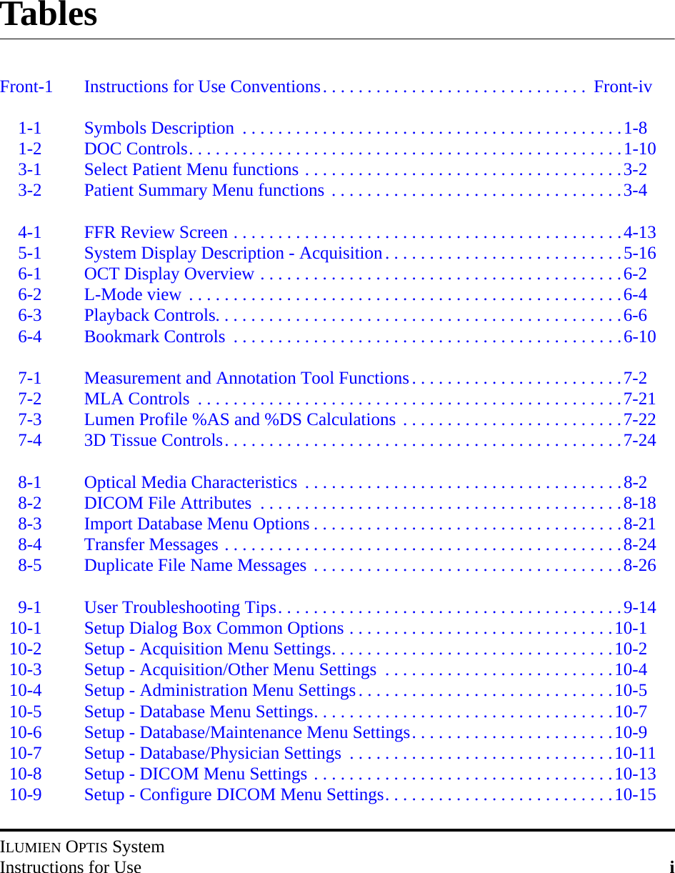 ILUMIEN OPTIS SystemInstructions for Use iTablesFront-1 Instructions for Use Conventions. . . . . . . . . . . . . . . . . . . . . . . . . . . . . .  Front-iv1-1 Symbols Description  . . . . . . . . . . . . . . . . . . . . . . . . . . . . . . . . . . . . . . . . . . .1-81-2 DOC Controls. . . . . . . . . . . . . . . . . . . . . . . . . . . . . . . . . . . . . . . . . . . . . . . . .1-103-1 Select Patient Menu functions . . . . . . . . . . . . . . . . . . . . . . . . . . . . . . . . . . . .3-23-2 Patient Summary Menu functions . . . . . . . . . . . . . . . . . . . . . . . . . . . . . . . . .3-44-1 FFR Review Screen . . . . . . . . . . . . . . . . . . . . . . . . . . . . . . . . . . . . . . . . . . . .4-135-1 System Display Description - Acquisition. . . . . . . . . . . . . . . . . . . . . . . . . . .5-166-1 OCT Display Overview . . . . . . . . . . . . . . . . . . . . . . . . . . . . . . . . . . . . . . . . .6-26-2 L-Mode view . . . . . . . . . . . . . . . . . . . . . . . . . . . . . . . . . . . . . . . . . . . . . . . . .6-46-3 Playback Controls. . . . . . . . . . . . . . . . . . . . . . . . . . . . . . . . . . . . . . . . . . . . . .6-66-4 Bookmark Controls  . . . . . . . . . . . . . . . . . . . . . . . . . . . . . . . . . . . . . . . . . . . .6-107-1 Measurement and Annotation Tool Functions. . . . . . . . . . . . . . . . . . . . . . . .7-27-2 MLA Controls  . . . . . . . . . . . . . . . . . . . . . . . . . . . . . . . . . . . . . . . . . . . . . . . .7-217-3 Lumen Profile %AS and %DS Calculations . . . . . . . . . . . . . . . . . . . . . . . . .7-227-4 3D Tissue Controls. . . . . . . . . . . . . . . . . . . . . . . . . . . . . . . . . . . . . . . . . . . . .7-248-1 Optical Media Characteristics  . . . . . . . . . . . . . . . . . . . . . . . . . . . . . . . . . . . .8-28-2 DICOM File Attributes  . . . . . . . . . . . . . . . . . . . . . . . . . . . . . . . . . . . . . . . . .8-188-3 Import Database Menu Options . . . . . . . . . . . . . . . . . . . . . . . . . . . . . . . . . . .8-218-4 Transfer Messages . . . . . . . . . . . . . . . . . . . . . . . . . . . . . . . . . . . . . . . . . . . . .8-248-5 Duplicate File Name Messages . . . . . . . . . . . . . . . . . . . . . . . . . . . . . . . . . . .8-269-1 User Troubleshooting Tips. . . . . . . . . . . . . . . . . . . . . . . . . . . . . . . . . . . . . . .9-1410-1 Setup Dialog Box Common Options . . . . . . . . . . . . . . . . . . . . . . . . . . . . . .10-110-2 Setup - Acquisition Menu Settings. . . . . . . . . . . . . . . . . . . . . . . . . . . . . . . .10-210-3 Setup - Acquisition/Other Menu Settings  . . . . . . . . . . . . . . . . . . . . . . . . . .10-410-4 Setup - Administration Menu Settings. . . . . . . . . . . . . . . . . . . . . . . . . . . . .10-510-5 Setup - Database Menu Settings. . . . . . . . . . . . . . . . . . . . . . . . . . . . . . . . . .10-710-6 Setup - Database/Maintenance Menu Settings. . . . . . . . . . . . . . . . . . . . . . .10-910-7 Setup - Database/Physician Settings  . . . . . . . . . . . . . . . . . . . . . . . . . . . . . .10-1110-8 Setup - DICOM Menu Settings . . . . . . . . . . . . . . . . . . . . . . . . . . . . . . . . . .10-1310-9 Setup - Configure DICOM Menu Settings. . . . . . . . . . . . . . . . . . . . . . . . . .10-15