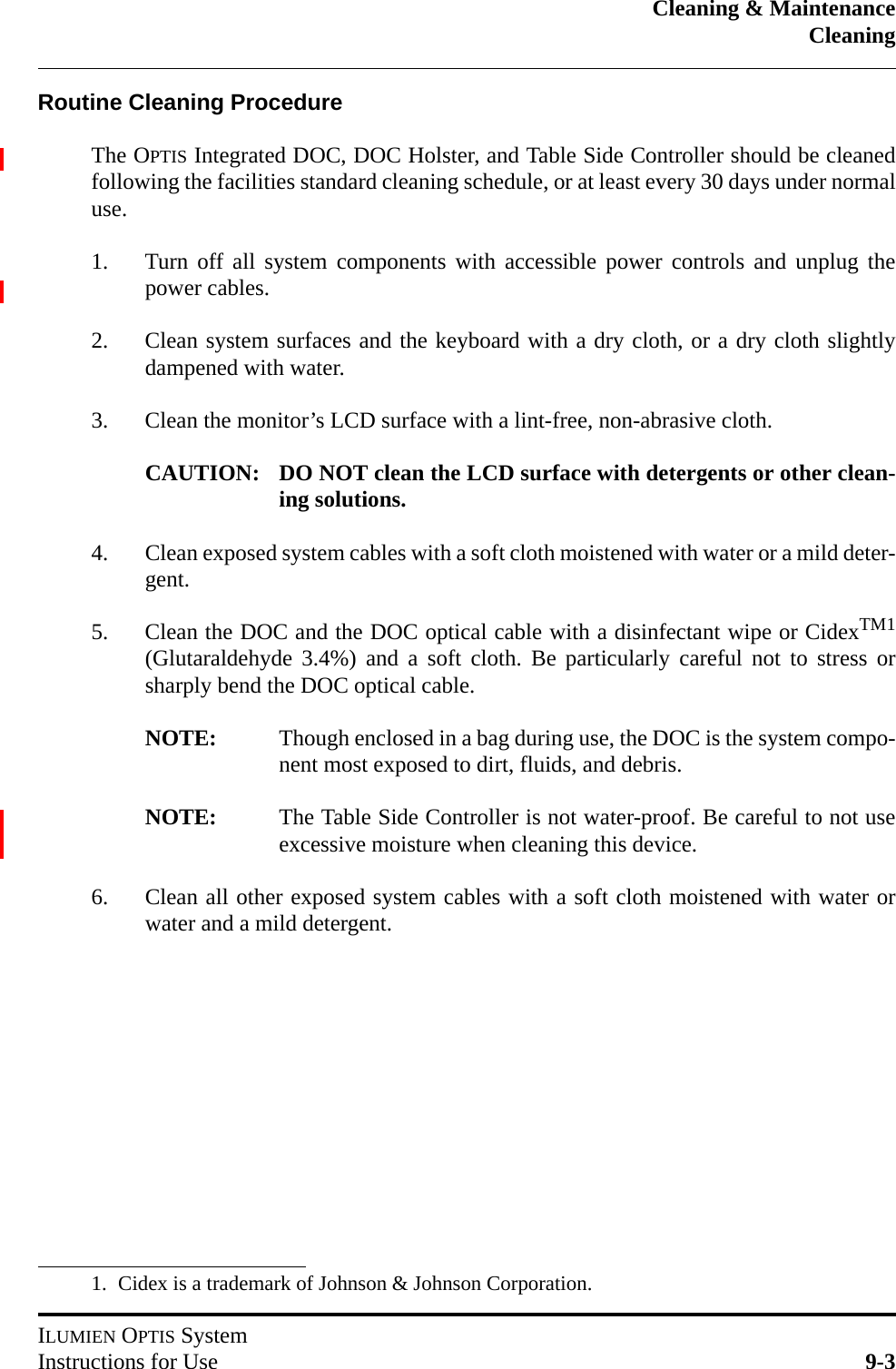 Cleaning &amp; MaintenanceCleaningILUMIEN OPTIS SystemInstructions for Use 9-3Routine Cleaning ProcedureThe OPTIS Integrated DOC, DOC Holster, and Table Side Controller should be cleanedfollowing the facilities standard cleaning schedule, or at least every 30 days under normaluse.1. Turn off all system components with accessible power controls and unplug thepower cables.2. Clean system surfaces and the keyboard with a dry cloth, or a dry cloth slightlydampened with water.3. Clean the monitor’s LCD surface with a lint-free, non-abrasive cloth.CAUTION: DO NOT clean the LCD surface with detergents or other clean-ing solutions.4. Clean exposed system cables with a soft cloth moistened with water or a mild deter-gent.5. Clean the DOC and the DOC optical cable with a disinfectant wipe or CidexTM1(Glutaraldehyde 3.4%) and a soft cloth. Be particularly careful not to stress orsharply bend the DOC optical cable.NOTE: Though enclosed in a bag during use, the DOC is the system compo-nent most exposed to dirt, fluids, and debris.NOTE: The Table Side Controller is not water-proof. Be careful to not useexcessive moisture when cleaning this device.6. Clean all other exposed system cables with a soft cloth moistened with water orwater and a mild detergent.1. Cidex is a trademark of Johnson &amp; Johnson Corporation.