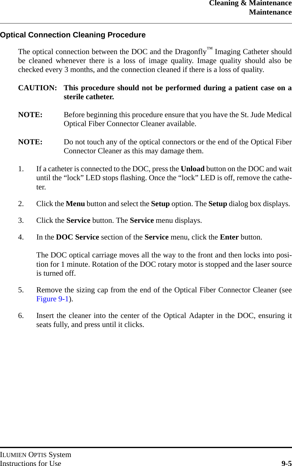 Cleaning &amp; MaintenanceMaintenanceILUMIEN OPTIS SystemInstructions for Use 9-5Optical Connection Cleaning ProcedureThe optical connection between the DOC and the Dragonfly™ Imaging Catheter shouldbe cleaned whenever there is a loss of image quality. Image quality should also bechecked every 3 months, and the connection cleaned if there is a loss of quality.CAUTION: This procedure should not be performed during a patient case on asterile catheter.NOTE: Before beginning this procedure ensure that you have the St. Jude MedicalOptical Fiber Connector Cleaner available.NOTE: Do not touch any of the optical connectors or the end of the Optical FiberConnector Cleaner as this may damage them.1. If a catheter is connected to the DOC, press the Unload button on the DOC and waituntil the “lock” LED stops flashing. Once the “lock” LED is off, remove the cathe-ter.2. Click the Menu button and select the Setup option. The Setup dialog box displays. 3. Click the Service button. The Service menu displays.4. In the DOC Service section of the Service menu, click the Enter button.The DOC optical carriage moves all the way to the front and then locks into posi-tion for 1 minute. Rotation of the DOC rotary motor is stopped and the laser sourceis turned off.5. Remove the sizing cap from the end of the Optical Fiber Connector Cleaner (seeFigure 9-1).6. Insert the cleaner into the center of the Optical Adapter in the DOC, ensuring itseats fully, and press until it clicks.