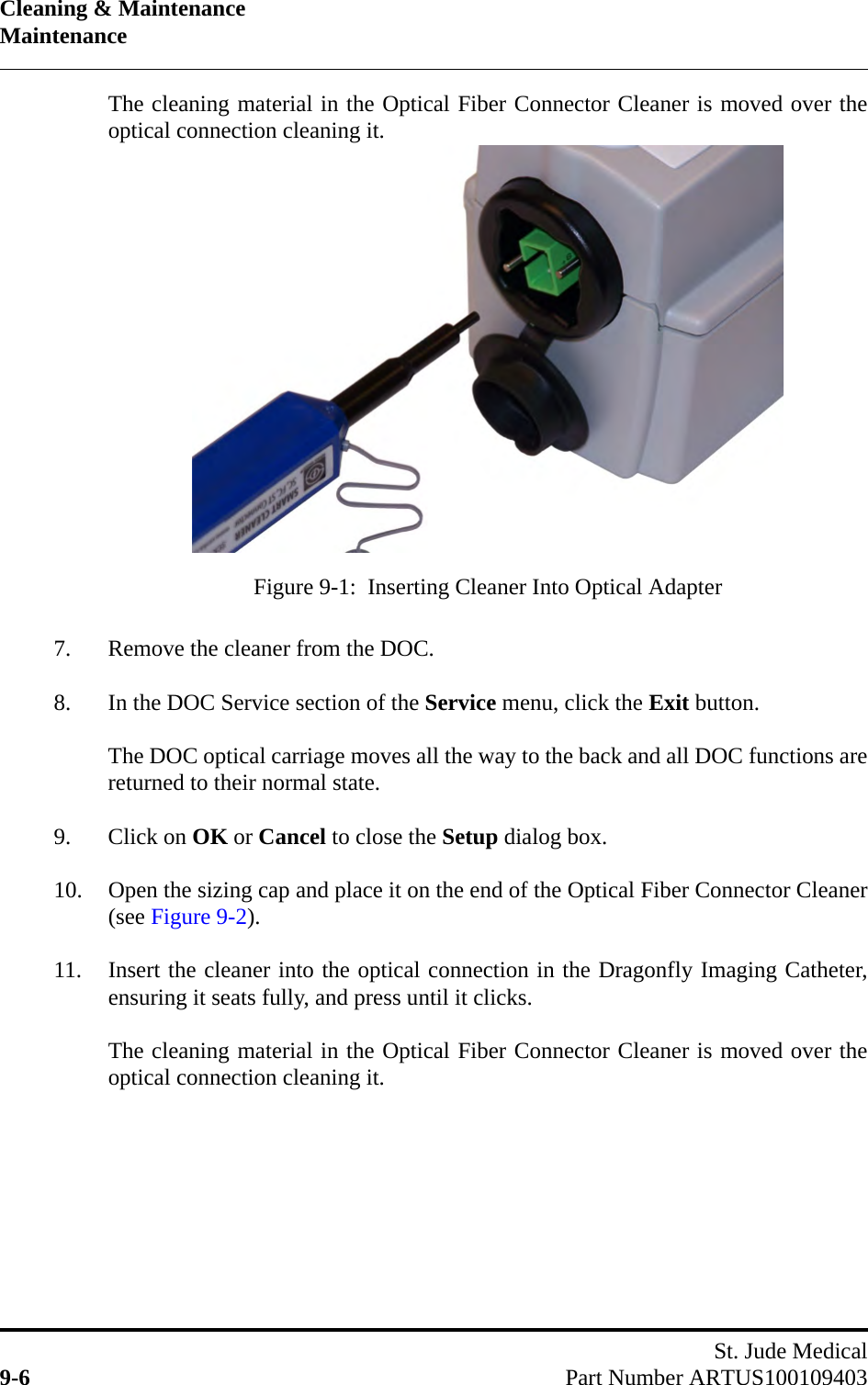 Cleaning &amp; MaintenanceMaintenanceSt. Jude Medical9-6 Part Number ARTUS100109403The cleaning material in the Optical Fiber Connector Cleaner is moved over theoptical connection cleaning it.7. Remove the cleaner from the DOC.8. In the DOC Service section of the Service menu, click the Exit button.The DOC optical carriage moves all the way to the back and all DOC functions arereturned to their normal state.9. Click on OK or Cancel to close the Setup dialog box.10. Open the sizing cap and place it on the end of the Optical Fiber Connector Cleaner(see Figure 9-2).11. Insert the cleaner into the optical connection in the Dragonfly Imaging Catheter,ensuring it seats fully, and press until it clicks.The cleaning material in the Optical Fiber Connector Cleaner is moved over theoptical connection cleaning it.Figure 9-1:  Inserting Cleaner Into Optical Adapter