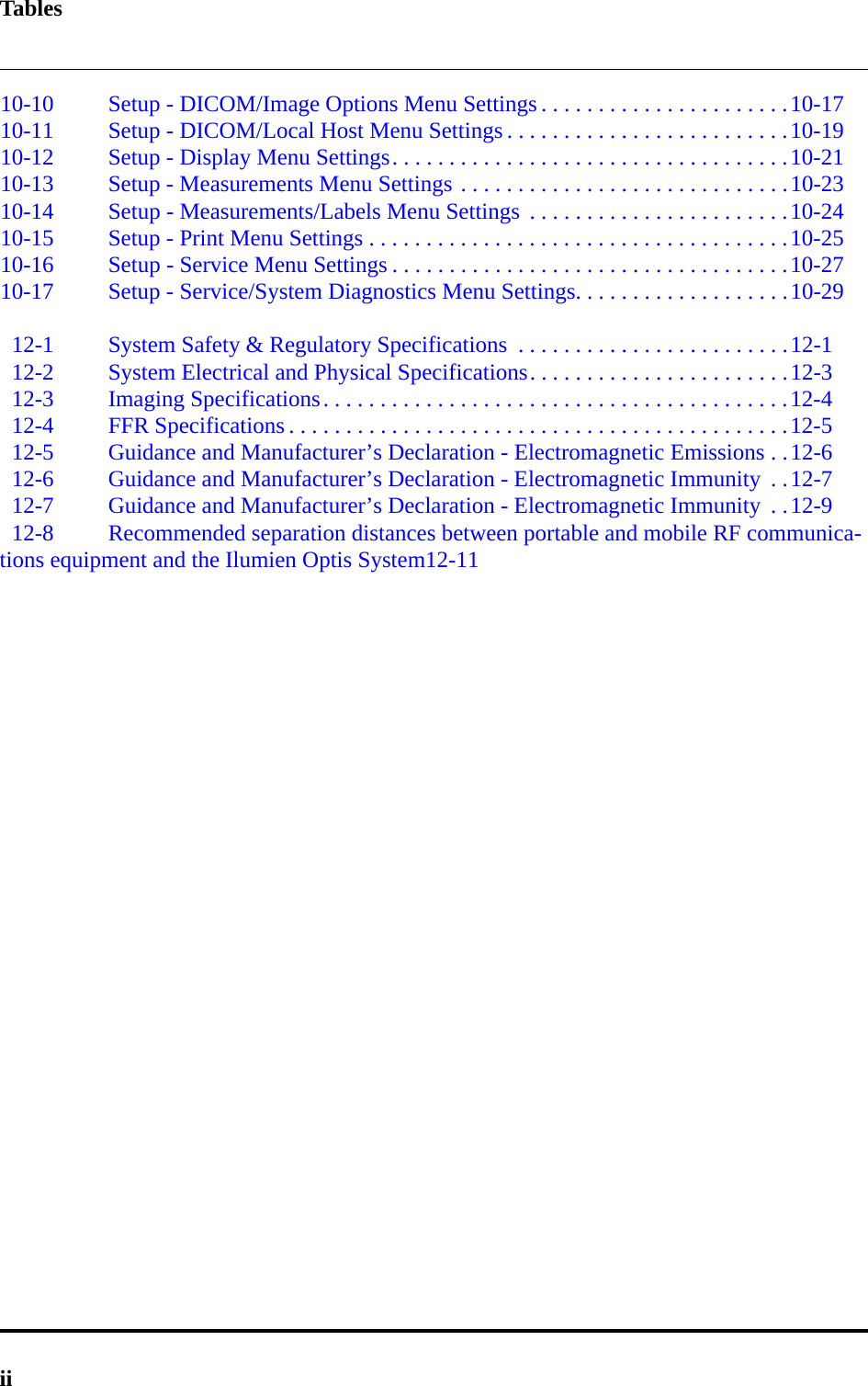 Tablesii10-10 Setup - DICOM/Image Options Menu Settings . . . . . . . . . . . . . . . . . . . . . .10-1710-11 Setup - DICOM/Local Host Menu Settings . . . . . . . . . . . . . . . . . . . . . . . . .10-1910-12 Setup - Display Menu Settings. . . . . . . . . . . . . . . . . . . . . . . . . . . . . . . . . . .10-2110-13 Setup - Measurements Menu Settings . . . . . . . . . . . . . . . . . . . . . . . . . . . . .10-2310-14 Setup - Measurements/Labels Menu Settings  . . . . . . . . . . . . . . . . . . . . . . .10-2410-15 Setup - Print Menu Settings . . . . . . . . . . . . . . . . . . . . . . . . . . . . . . . . . . . . .10-2510-16 Setup - Service Menu Settings . . . . . . . . . . . . . . . . . . . . . . . . . . . . . . . . . . .10-2710-17 Setup - Service/System Diagnostics Menu Settings. . . . . . . . . . . . . . . . . . .10-2912-1 System Safety &amp; Regulatory Specifications  . . . . . . . . . . . . . . . . . . . . . . . .12-112-2 System Electrical and Physical Specifications. . . . . . . . . . . . . . . . . . . . . . .12-312-3 Imaging Specifications. . . . . . . . . . . . . . . . . . . . . . . . . . . . . . . . . . . . . . . . .12-412-4 FFR Specifications . . . . . . . . . . . . . . . . . . . . . . . . . . . . . . . . . . . . . . . . . . . .12-512-5 Guidance and Manufacturer’s Declaration - Electromagnetic Emissions . .12-612-6 Guidance and Manufacturer’s Declaration - Electromagnetic Immunity  . .12-712-7 Guidance and Manufacturer’s Declaration - Electromagnetic Immunity  . .12-912-8 Recommended separation distances between portable and mobile RF communica-tions equipment and the Ilumien Optis System12-11