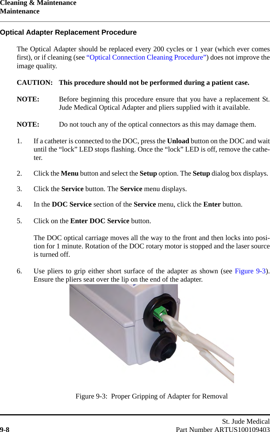 Cleaning &amp; MaintenanceMaintenanceSt. Jude Medical9-8 Part Number ARTUS100109403Optical Adapter Replacement ProcedureThe Optical Adapter should be replaced every 200 cycles or 1 year (which ever comesfirst), or if cleaning (see “Optical Connection Cleaning Procedure”) does not improve theimage quality.CAUTION: This procedure should not be performed during a patient case.NOTE: Before beginning this procedure ensure that you have a replacement St.Jude Medical Optical Adapter and pliers supplied with it available.NOTE: Do not touch any of the optical connectors as this may damage them.1. If a catheter is connected to the DOC, press the Unload button on the DOC and waituntil the “lock” LED stops flashing. Once the “lock” LED is off, remove the cathe-ter.2. Click the Menu button and select the Setup option. The Setup dialog box displays. 3. Click the Service button. The Service menu displays.4. In the DOC Service section of the Service menu, click the Enter button.5. Click on the Enter DOC Service button.The DOC optical carriage moves all the way to the front and then locks into posi-tion for 1 minute. Rotation of the DOC rotary motor is stopped and the laser sourceis turned off.6. Use pliers to grip either short surface of the adapter as shown (see Figure 9-3).Ensure the pliers seat over the lip on the end of the adapter.Figure 9-3:  Proper Gripping of Adapter for Removal