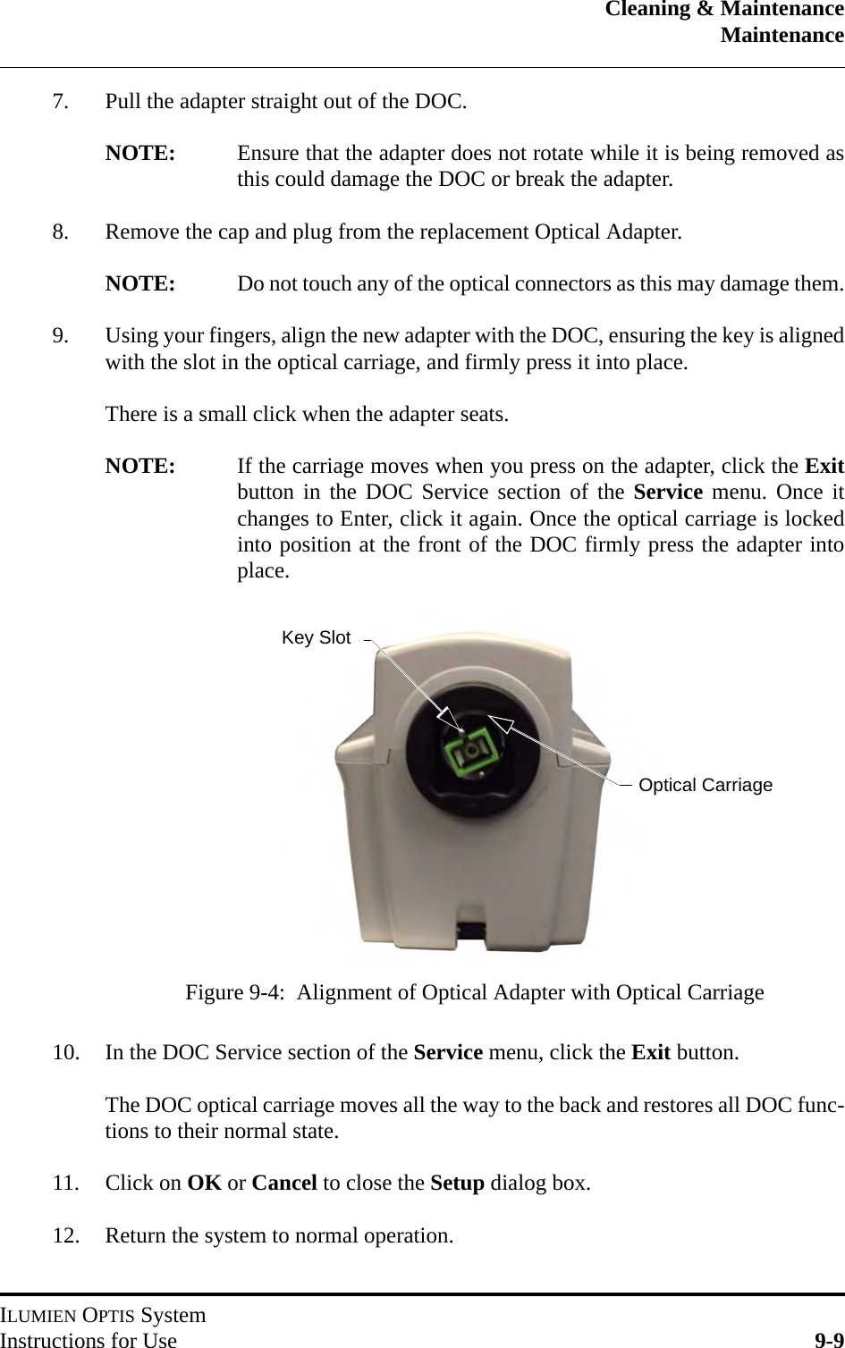 Cleaning &amp; MaintenanceMaintenanceILUMIEN OPTIS SystemInstructions for Use 9-97. Pull the adapter straight out of the DOC.NOTE: Ensure that the adapter does not rotate while it is being removed asthis could damage the DOC or break the adapter.8. Remove the cap and plug from the replacement Optical Adapter.NOTE: Do not touch any of the optical connectors as this may damage them.9. Using your fingers, align the new adapter with the DOC, ensuring the key is alignedwith the slot in the optical carriage, and firmly press it into place.There is a small click when the adapter seats.NOTE: If the carriage moves when you press on the adapter, click the Exitbutton in the DOC Service section of the Service menu. Once itchanges to Enter, click it again. Once the optical carriage is lockedinto position at the front of the DOC firmly press the adapter intoplace.10. In the DOC Service section of the Service menu, click the Exit button.The DOC optical carriage moves all the way to the back and restores all DOC func-tions to their normal state.11. Click on OK or Cancel to close the Setup dialog box.12. Return the system to normal operation.Figure 9-4:  Alignment of Optical Adapter with Optical CarriageOptical CarriageKey Slot