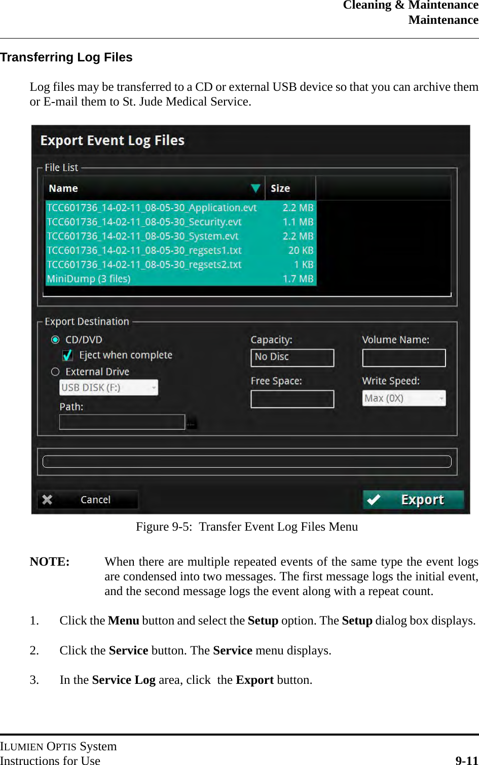 Cleaning &amp; MaintenanceMaintenanceILUMIEN OPTIS SystemInstructions for Use 9-11Transferring Log FilesLog files may be transferred to a CD or external USB device so that you can archive themor E-mail them to St. Jude Medical Service.NOTE: When there are multiple repeated events of the same type the event logsare condensed into two messages. The first message logs the initial event,and the second message logs the event along with a repeat count.1. Click the Menu button and select the Setup option. The Setup dialog box displays. 2. Click the Service button. The Service menu displays.3. In the Service Log area, click  the Export button.Figure 9-5:  Transfer Event Log Files Menu