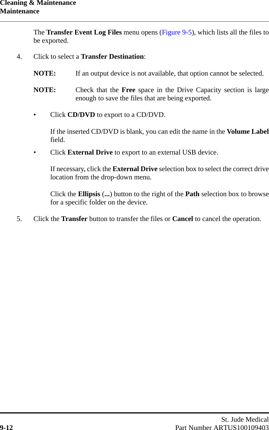 Cleaning &amp; MaintenanceMaintenanceSt. Jude Medical9-12 Part Number ARTUS100109403The Transfer Event Log Files menu opens (Figure 9-5), which lists all the files tobe exported.4. Click to select a Transfer Destination:NOTE: If an output device is not available, that option cannot be selected.NOTE: Check that the Free space in the Drive Capacity section is largeenough to save the files that are being exported.•Click CD/DVD to export to a CD/DVD.If the inserted CD/DVD is blank, you can edit the name in the Volume Labelfield.•Click External Drive to export to an external USB device.If necessary, click the External Drive selection box to select the correct drivelocation from the drop-down menu.Click the Ellipsis (...) button to the right of the Path selection box to browsefor a specific folder on the device.5. Click the Transfer button to transfer the files or Cancel to cancel the operation.
