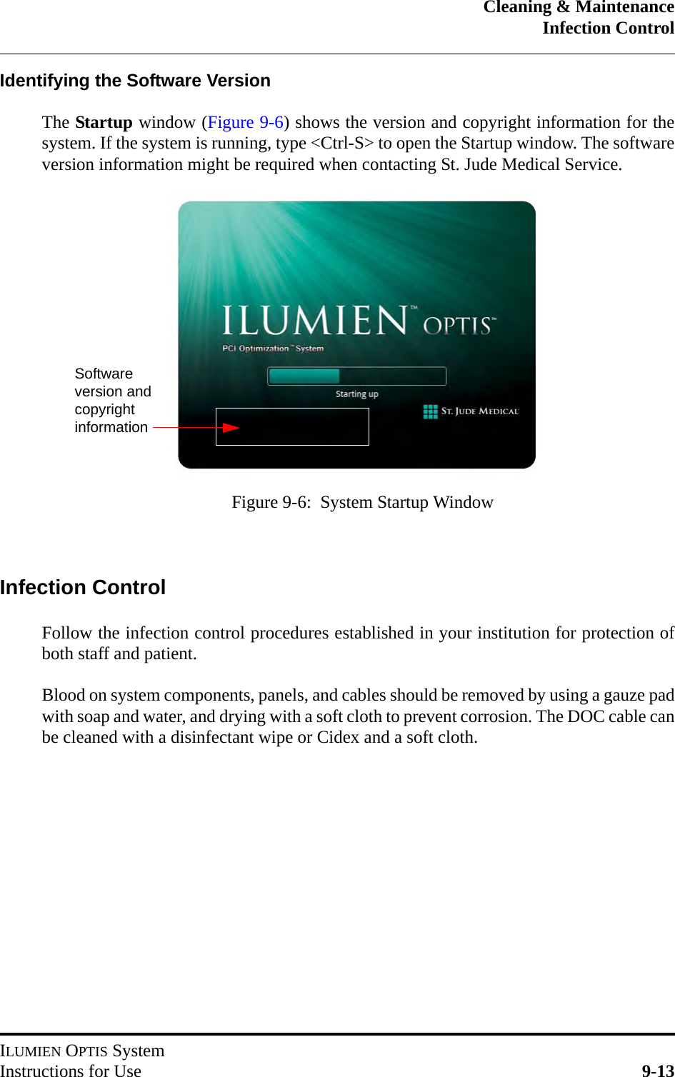 Cleaning &amp; MaintenanceInfection ControlILUMIEN OPTIS SystemInstructions for Use 9-13Identifying the Software VersionThe Startup window (Figure 9-6) shows the version and copyright information for thesystem. If the system is running, type &lt;Ctrl-S&gt; to open the Startup window. The softwareversion information might be required when contacting St. Jude Medical Service.Infection ControlFollow the infection control procedures established in your institution for protection ofboth staff and patient.Blood on system components, panels, and cables should be removed by using a gauze padwith soap and water, and drying with a soft cloth to prevent corrosion. The DOC cable canbe cleaned with a disinfectant wipe or Cidex and a soft cloth.Figure 9-6:  System Startup WindowSoftware version and copyright information