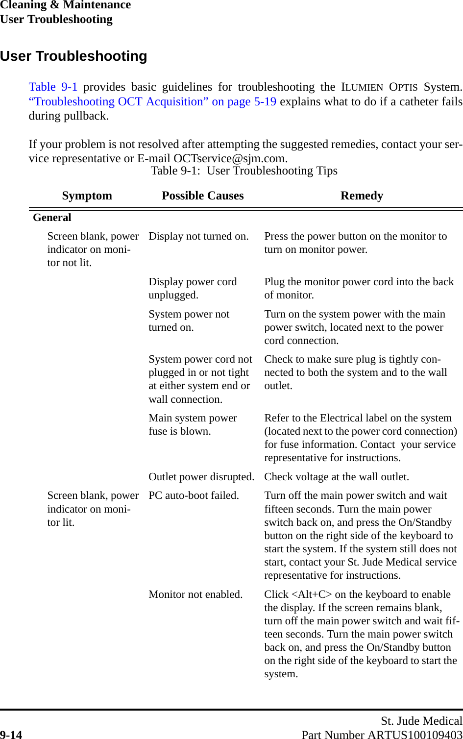 Cleaning &amp; MaintenanceUser TroubleshootingSt. Jude Medical9-14 Part Number ARTUS100109403User TroubleshootingTable 9-1 provides basic guidelines for troubleshooting the ILUMIEN OPTIS System.“Troubleshooting OCT Acquisition” on page 5-19 explains what to do if a catheter failsduring pullback.If your problem is not resolved after attempting the suggested remedies, contact your ser-vice representative or E-mail OCTservice@sjm.com.Table 9-1:  User Troubleshooting TipsSymptom Possible Causes RemedyGeneralScreen blank, power indicator on moni-tor not lit.Display not turned on. Press the power button on the monitor to turn on monitor power.Display power cord unplugged. Plug the monitor power cord into the back of monitor.System power not turned on. Turn on the system power with the main power switch, located next to the power cord connection.System power cord not plugged in or not tight at either system end or wall connection.Check to make sure plug is tightly con-nected to both the system and to the wall outlet.Main system power fuse is blown. Refer to the Electrical label on the system (located next to the power cord connection) for fuse information. Contact  your service representative for instructions.Outlet power disrupted. Check voltage at the wall outlet.Screen blank, power indicator on moni-tor lit.PC auto-boot failed. Turn off the main power switch and wait fifteen seconds. Turn the main power switch back on, and press the On/Standby button on the right side of the keyboard to start the system. If the system still does not start, contact your St. Jude Medical service representative for instructions.Monitor not enabled. Click &lt;Alt+C&gt; on the keyboard to enable the display. If the screen remains blank, turn off the main power switch and wait fif-teen seconds. Turn the main power switch back on, and press the On/Standby button on the right side of the keyboard to start the system.