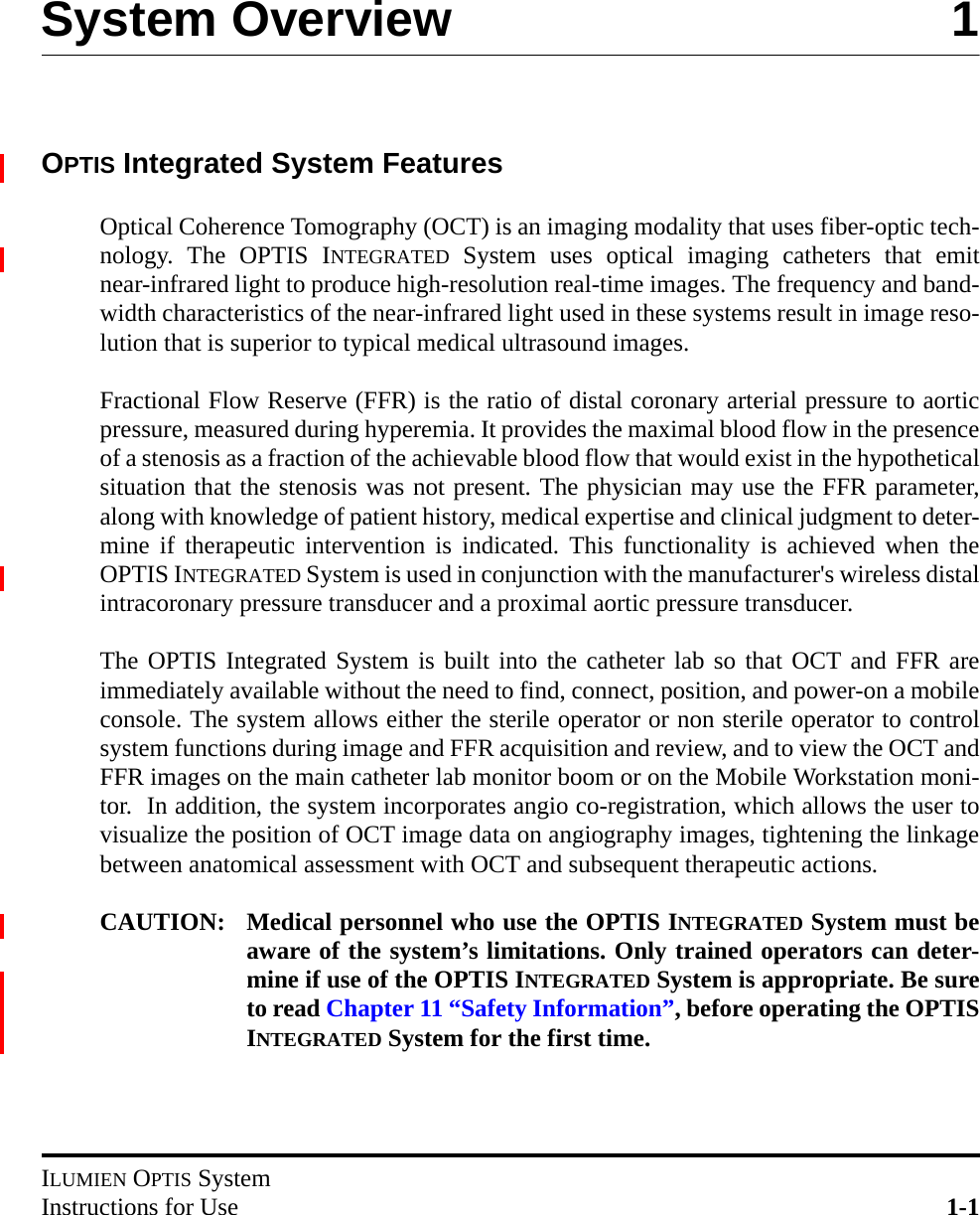 ILUMIEN OPTIS SystemInstructions for Use 1-1System Overview 1OPTIS Integrated System FeaturesOptical Coherence Tomography (OCT) is an imaging modality that uses fiber-optic tech-nology. The OPTIS INTEGRATED System uses optical imaging catheters that emitnear-infrared light to produce high-resolution real-time images. The frequency and band-width characteristics of the near-infrared light used in these systems result in image reso-lution that is superior to typical medical ultrasound images.Fractional Flow Reserve (FFR) is the ratio of distal coronary arterial pressure to aorticpressure, measured during hyperemia. It provides the maximal blood flow in the presenceof a stenosis as a fraction of the achievable blood flow that would exist in the hypotheticalsituation that the stenosis was not present. The physician may use the FFR parameter,along with knowledge of patient history, medical expertise and clinical judgment to deter-mine if therapeutic intervention is indicated. This functionality is achieved when theOPTIS INTEGRATED System is used in conjunction with the manufacturer&apos;s wireless distalintracoronary pressure transducer and a proximal aortic pressure transducer.The OPTIS Integrated System is built into the catheter lab so that OCT and FFR areimmediately available without the need to find, connect, position, and power-on a mobileconsole. The system allows either the sterile operator or non sterile operator to controlsystem functions during image and FFR acquisition and review, and to view the OCT andFFR images on the main catheter lab monitor boom or on the Mobile Workstation moni-tor.  In addition, the system incorporates angio co-registration, which allows the user tovisualize the position of OCT image data on angiography images, tightening the linkagebetween anatomical assessment with OCT and subsequent therapeutic actions. CAUTION: Medical personnel who use the OPTIS INTEGRATED System must beaware of the system’s limitations. Only trained operators can deter-mine if use of the OPTIS INTEGRATED System is appropriate. Be sureto read Chapter 11 “Safety Information”, before operating the OPTISINTEGRATED System for the first time.