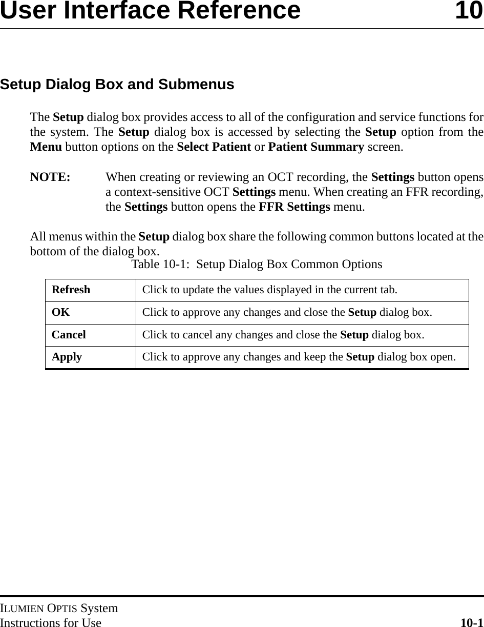 ILUMIEN OPTIS SystemInstructions for Use 10-1User Interface Reference 10Setup Dialog Box and SubmenusThe Setup dialog box provides access to all of the configuration and service functions forthe system. The Setup dialog box is accessed by selecting the Setup option from theMenu button options on the Select Patient or Patient Summary screen. NOTE: When creating or reviewing an OCT recording, the Settings button opensa context-sensitive OCT Settings menu. When creating an FFR recording,the Settings button opens the FFR Settings menu.All menus within the Setup dialog box share the following common buttons located at thebottom of the dialog box.Table 10-1:  Setup Dialog Box Common OptionsRefresh Click to update the values displayed in the current tab.OK Click to approve any changes and close the Setup dialog box.Cancel Click to cancel any changes and close the Setup dialog box.Apply Click to approve any changes and keep the Setup dialog box open.