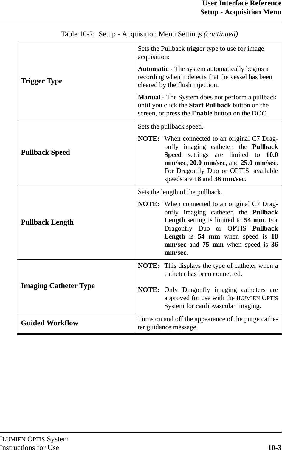 User Interface ReferenceSetup - Acquisition MenuILUMIEN OPTIS SystemInstructions for Use 10-3Trigger TypeSets the Pullback trigger type to use for image acquisition:Automatic - The system automatically begins a recording when it detects that the vessel has been cleared by the flush injection.Manual - The System does not perform a pullback until you click the Start Pullback button on the screen, or press the Enable button on the DOC.Pullback SpeedSets the pullback speed.NOTE: When connected to an original C7 Drag-onfly imaging catheter, the PullbackSpeed settings are limited to 10.0mm/sec, 20.0 mm/sec, and 25.0 mm/sec.For Dragonfly Duo or OPTIS, availablespeeds are 18 and 36 mm/sec.Pullback LengthSets the length of the pullback.NOTE: When connected to an original C7 Drag-onfly imaging catheter, the PullbackLength setting is limited to 54 mm. ForDragonfly Duo or OPTIS PullbackLength is 54 mm when speed is 18mm/sec and 75 mm when speed is 36mm/sec.Imaging Catheter TypeNOTE: This displays the type of catheter when acatheter has been connected.NOTE: Only Dragonfly imaging catheters areapproved for use with the ILUMIEN OPTISSystem for cardiovascular imaging.Guided Workflow Turns on and off the appearance of the purge cathe-ter guidance message.Table 10-2:  Setup - Acquisition Menu Settings (continued) 