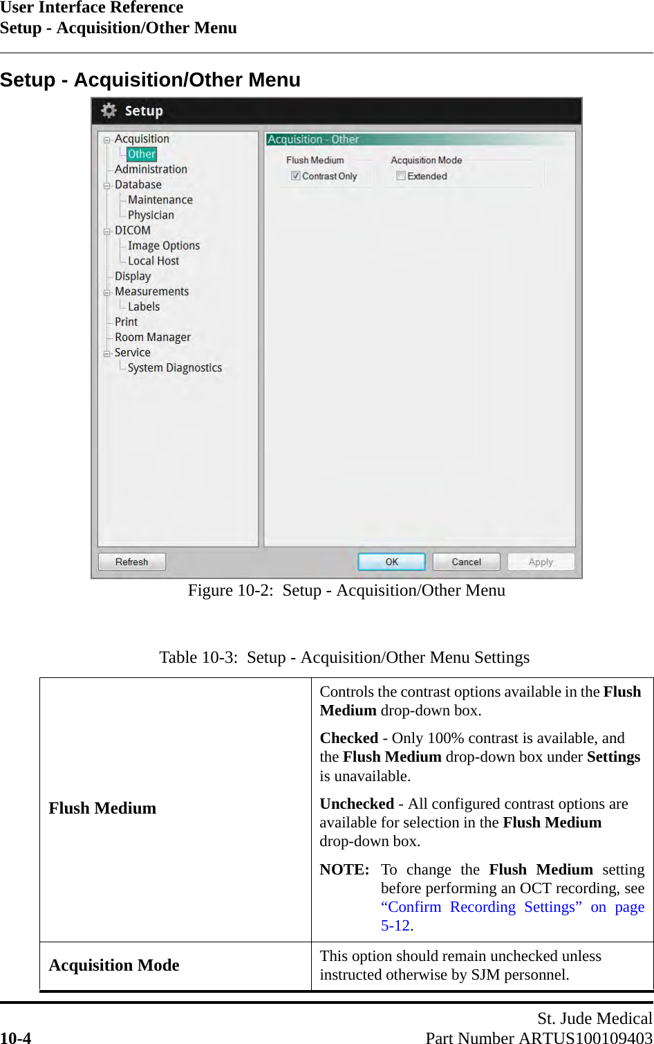 User Interface ReferenceSetup - Acquisition/Other MenuSt. Jude Medical10-4 Part Number ARTUS100109403Setup - Acquisition/Other MenuTable 10-3:  Setup - Acquisition/Other Menu SettingsFlush MediumControls the contrast options available in the Flush Medium drop-down box.Checked - Only 100% contrast is available, and the Flush Medium drop-down box under Settings is unavailable.Unchecked - All configured contrast options are available for selection in the Flush Medium drop-down box.NOTE: To change the Flush Medium settingbefore performing an OCT recording, see“Confirm Recording Settings” on page5-12.Acquisition Mode This option should remain unchecked unless instructed otherwise by SJM personnel.Figure 10-2:  Setup - Acquisition/Other Menu