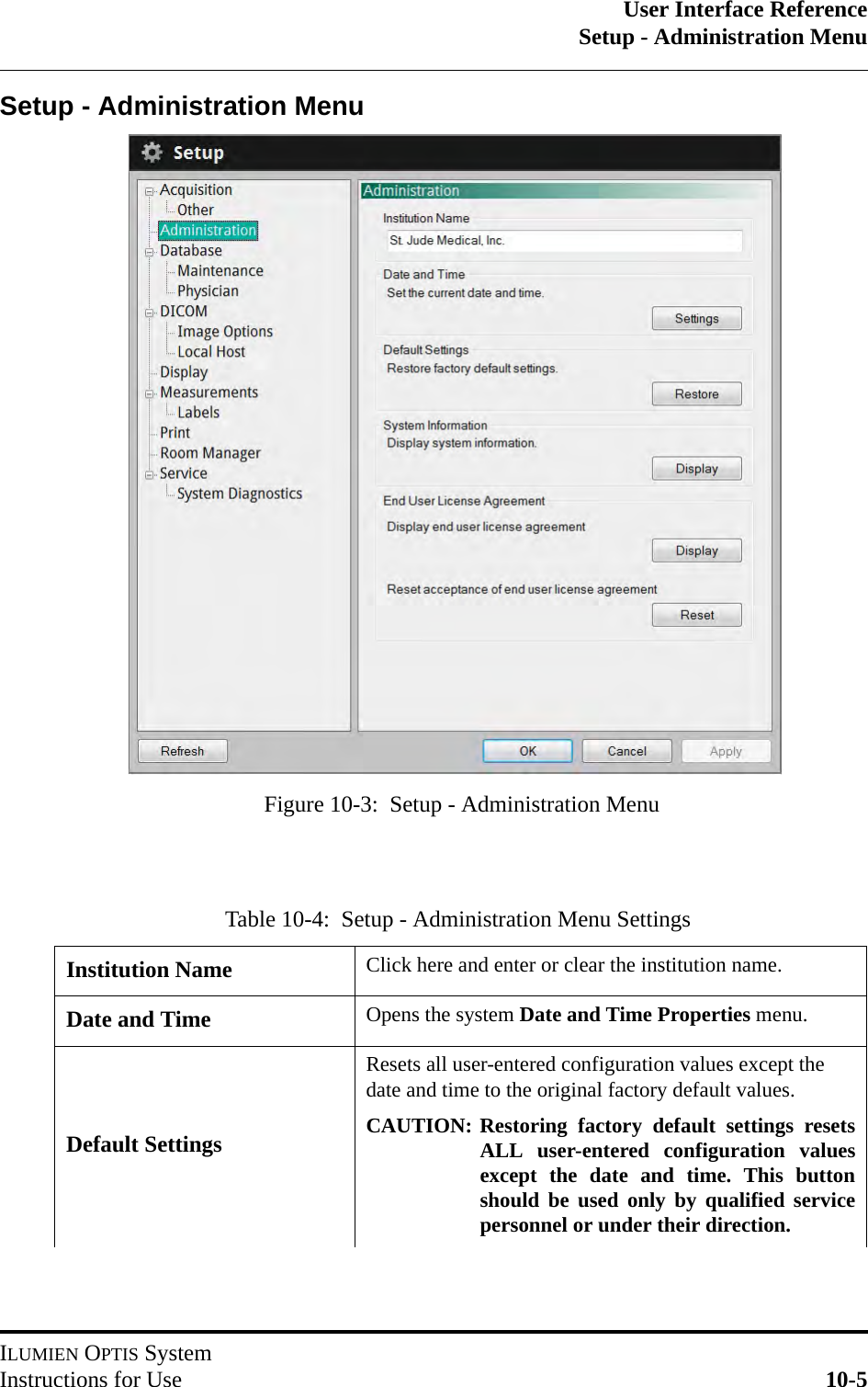 User Interface ReferenceSetup - Administration MenuILUMIEN OPTIS SystemInstructions for Use 10-5Setup - Administration MenuTable 10-4:  Setup - Administration Menu SettingsInstitution Name Click here and enter or clear the institution name.Date and Time Opens the system Date and Time Properties menu.Default SettingsResets all user-entered configuration values except the date and time to the original factory default values.CAUTION: Restoring factory default settings resetsALL user-entered configuration valuesexcept the date and time. This buttonshould be used only by qualified servicepersonnel or under their direction.Figure 10-3:  Setup - Administration Menu