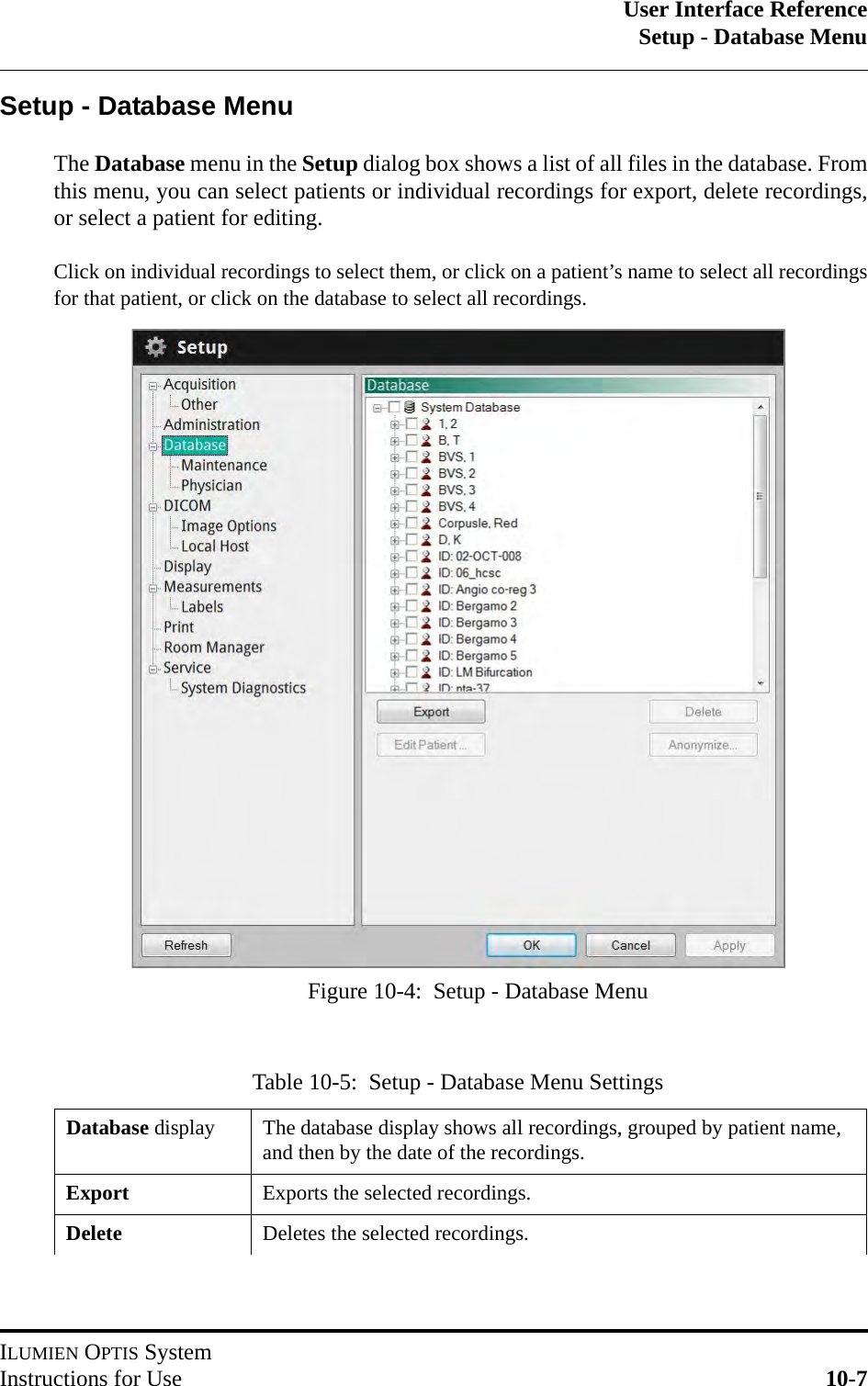 User Interface ReferenceSetup - Database MenuILUMIEN OPTIS SystemInstructions for Use 10-7Setup - Database MenuThe Database menu in the Setup dialog box shows a list of all files in the database. Fromthis menu, you can select patients or individual recordings for export, delete recordings,or select a patient for editing.Click on individual recordings to select them, or click on a patient’s name to select all recordingsfor that patient, or click on the database to select all recordings.Table 10-5:  Setup - Database Menu SettingsDatabase display The database display shows all recordings, grouped by patient name, and then by the date of the recordings.Export Exports the selected recordings.Delete Deletes the selected recordings.Figure 10-4:  Setup - Database Menu